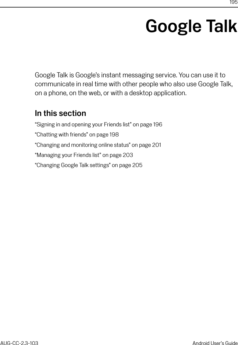 195AUG-CC-2.3-103 Android User’s GuideGoogle TalkGoogle Talk is Google’s instant messaging service. You can use it to communicate in real time with other people who also use Google Talk, on a phone, on the web, or with a desktop application.In this section“Signing in and opening your Friends list” on page 196“Chatting with friends” on page 198“Changing and monitoring online status” on page 201“Managing your Friends list” on page 203“Changing Google Talk settings” on page 205