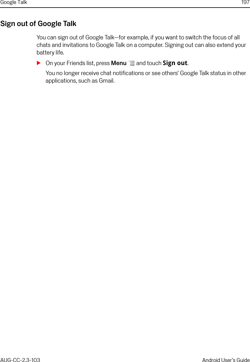 Google Talk 197AUG-CC-2.3-103 Android User’s GuideSign out of Google TalkYou can sign out of Google Talk—for example, if you want to switch the focus of all chats and invitations to Google Talk on a computer. Signing out can also extend your battery life.SOn your Friends list, press Menu  and touch Sign out.You no longer receive chat notifications or see others’ Google Talk status in other applications, such as Gmail.