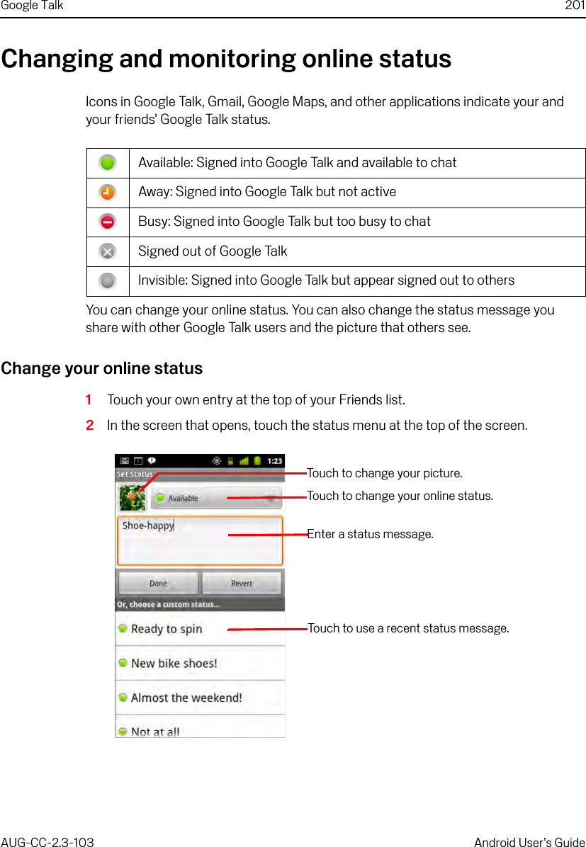 Google Talk 201AUG-CC-2.3-103 Android User’s GuideChanging and monitoring online statusIcons in Google Talk, Gmail, Google Maps, and other applications indicate your and your friends’ Google Talk status.You can change your online status. You can also change the status message you share with other Google Talk users and the picture that others see.Change your online status1Touch your own entry at the top of your Friends list.2In the screen that opens, touch the status menu at the top of the screen.Available: Signed into Google Talk and available to chatAway: Signed into Google Talk but not activeBusy: Signed into Google Talk but too busy to chatSigned out of Google TalkInvisible: Signed into Google Talk but appear signed out to othersTouch to change your picture.Touch to change your online status.Enter a status message.Touch to use a recent status message.