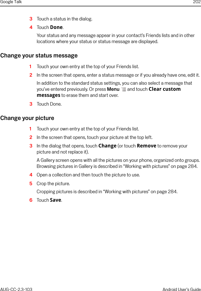 Google Talk 202AUG-CC-2.3-103 Android User’s Guide3Touch a status in the dialog.4Touch Done.Your status and any message appear in your contact’s Friends lists and in other locations where your status or status message are displayed.Change your status message1Touch your own entry at the top of your Friends list.2In the screen that opens, enter a status message or if you already have one, edit it. In addition to the standard status settings, you can also select a message that you’ve entered previously. Or press Menu  and touch Clear custom messages to erase them and start over.3Touch Done.Change your picture1Touch your own entry at the top of your Friends list.2In the screen that opens, touch your picture at the top left.3In the dialog that opens, touch Change (or touch Remove to remove your picture and not replace it).A Gallery screen opens with all the pictures on your phone, organized onto groups. Browsing pictures in Gallery is described in “Working with pictures” on page 284.4Open a collection and then touch the picture to use.5Crop the picture.Cropping pictures is described in “Working with pictures” on page 284.6Touch Save.