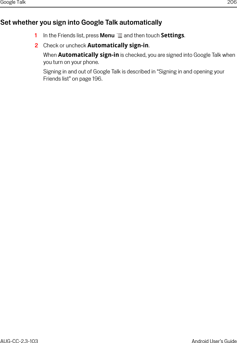 Google Talk 206AUG-CC-2.3-103 Android User’s GuideSet whether you sign into Google Talk automatically1In the Friends list, press Menu  and then touch Settings.2Check or uncheck Automatically sign-in.When Automatically sign-in is checked, you are signed into Google Talk when you turn on your phone.Signing in and out of Google Talk is described in “Signing in and opening your Friends list” on page 196.