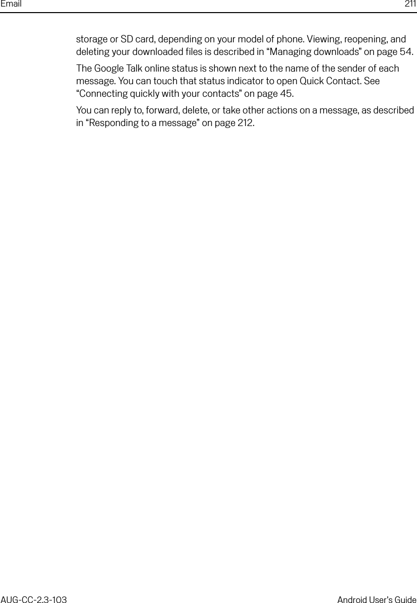 Email 211AUG-CC-2.3-103 Android User’s Guidestorage or SD card, depending on your model of phone. Viewing, reopening, and deleting your downloaded files is described in “Managing downloads” on page 54.The Google Talk online status is shown next to the name of the sender of each message. You can touch that status indicator to open Quick Contact. See “Connecting quickly with your contacts” on page 45.You can reply to, forward, delete, or take other actions on a message, as described in “Responding to a message” on page 212.