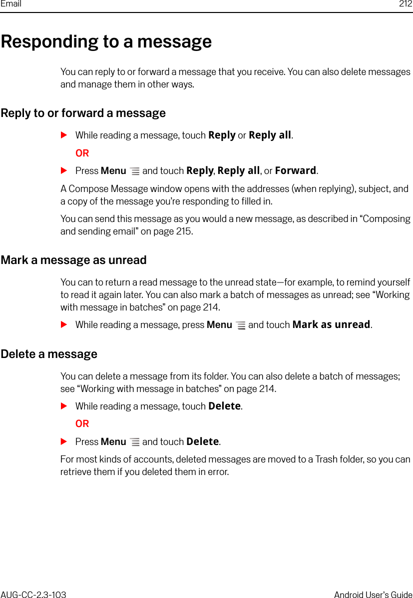 Email 212AUG-CC-2.3-103 Android User’s GuideResponding to a messageYou can reply to or forward a message that you receive. You can also delete messages and manage them in other ways.Reply to or forward a messageSWhile reading a message, touch Reply or Reply all.ORSPress Menu  and touch Reply, Reply all, or Forward.A Compose Message window opens with the addresses (when replying), subject, and a copy of the message you’re responding to filled in. You can send this message as you would a new message, as described in “Composing and sending email” on page 215.Mark a message as unreadYou can to return a read message to the unread state—for example, to remind yourself to read it again later. You can also mark a batch of messages as unread; see “Working with message in batches” on page 214.SWhile reading a message, press Menu  and touch Mark as unread.Delete a messageYou can delete a message from its folder. You can also delete a batch of messages; see “Working with message in batches” on page 214.SWhile reading a message, touch Delete.ORSPress Menu  and touch Delete.For most kinds of accounts, deleted messages are moved to a Trash folder, so you can retrieve them if you deleted them in error.