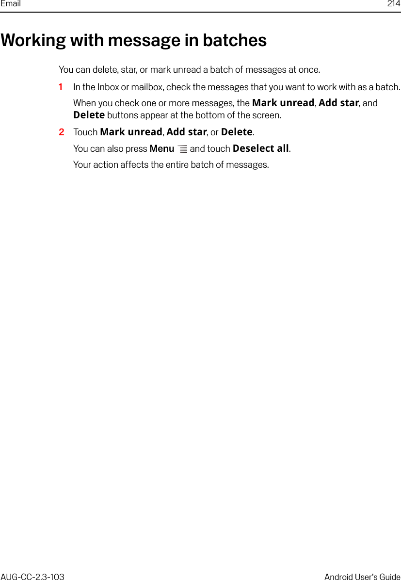 Email 214AUG-CC-2.3-103 Android User’s GuideWorking with message in batchesYou can delete, star, or mark unread a batch of messages at once.1In the Inbox or mailbox, check the messages that you want to work with as a batch.When you check one or more messages, the Mark unread, Add star, and Delete buttons appear at the bottom of the screen.2Touch Mark unread, Add star, or Delete. You can also press Menu  and touch Deselect all.Your action affects the entire batch of messages.