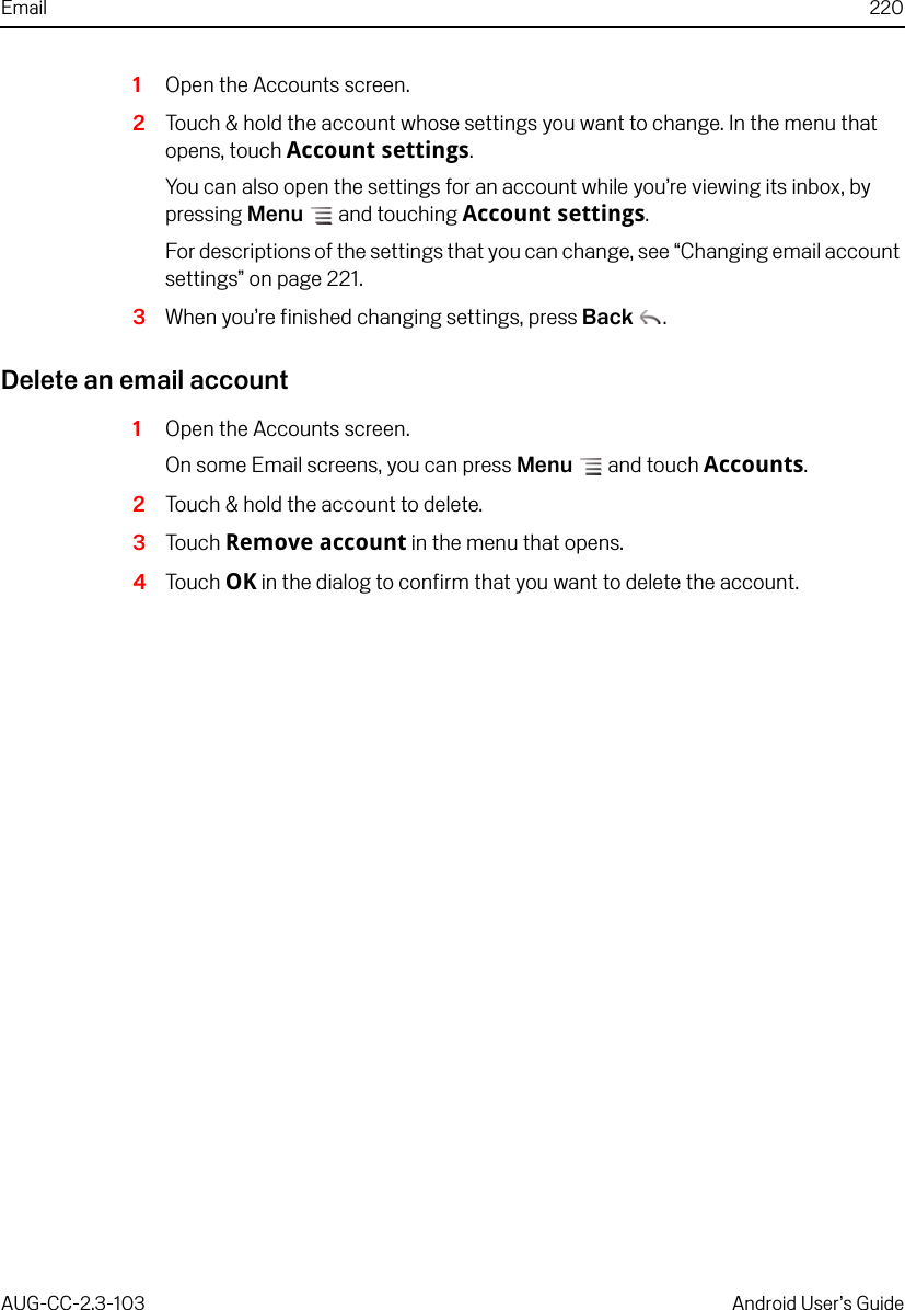 Email 220AUG-CC-2.3-103 Android User’s Guide1Open the Accounts screen.2Touch &amp; hold the account whose settings you want to change. In the menu that opens, touch Account settings.You can also open the settings for an account while you’re viewing its inbox, by pressing Menu  and touching Account settings.For descriptions of the settings that you can change, see “Changing email account settings” on page 221.3When you’re finished changing settings, press Back .Delete an email account1Open the Accounts screen.On some Email screens, you can press Menu  and touch Accounts.2Touch &amp; hold the account to delete.3Touch Remove account in the menu that opens.4Touch OK in the dialog to confirm that you want to delete the account.