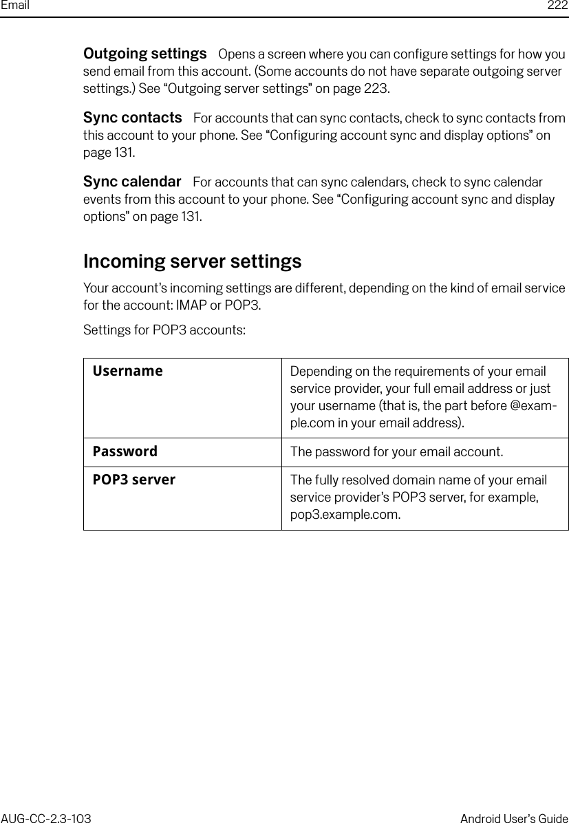 Email 222AUG-CC-2.3-103 Android User’s GuideOutgoing settings  Opens a screen where you can configure settings for how you send email from this account. (Some accounts do not have separate outgoing server settings.) See “Outgoing server settings” on page 223.Sync contacts  For accounts that can sync contacts, check to sync contacts from this account to your phone. See “Configuring account sync and display options” on page 131.Sync calendar  For accounts that can sync calendars, check to sync calendar events from this account to your phone. See “Configuring account sync and display options” on page 131.Incoming server settingsYour account’s incoming settings are different, depending on the kind of email service for the account: IMAP or POP3.Settings for POP3 accounts:Username Depending on the requirements of your email service provider, your full email address or just your username (that is, the part before @exam-ple.com in your email address).Password The password for your email account.POP3 server The fully resolved domain name of your email service provider’s POP3 server, for example, pop3.example.com.