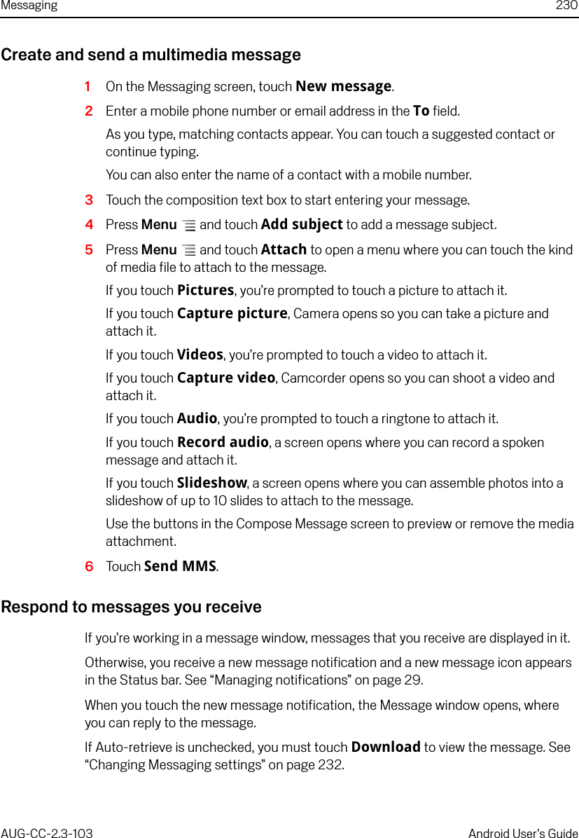 Messaging 230AUG-CC-2.3-103 Android User’s GuideCreate and send a multimedia message1On the Messaging screen, touch New message.2Enter a mobile phone number or email address in the To field.As you type, matching contacts appear. You can touch a suggested contact or continue typing.You can also enter the name of a contact with a mobile number.3Touch the composition text box to start entering your message.4Press Menu  and touch Add subject to add a message subject.5Press Menu  and touch Attach to open a menu where you can touch the kind of media file to attach to the message.If you touch Pictures, you’re prompted to touch a picture to attach it.If you touch Capture picture, Camera opens so you can take a picture and attach it.If you touch Videos, you’re prompted to touch a video to attach it.If you touch Capture video, Camcorder opens so you can shoot a video and attach it.If you touch Audio, you’re prompted to touch a ringtone to attach it.If you touch Record audio, a screen opens where you can record a spoken message and attach it.If you touch Slideshow, a screen opens where you can assemble photos into a slideshow of up to 10 slides to attach to the message.Use the buttons in the Compose Message screen to preview or remove the media attachment.6Touch Send MMS.Respond to messages you receiveIf you’re working in a message window, messages that you receive are displayed in it.Otherwise, you receive a new message notification and a new message icon appears in the Status bar. See “Managing notifications” on page 29.When you touch the new message notification, the Message window opens, where you can reply to the message.If Auto-retrieve is unchecked, you must touch Download to view the message. See “Changing Messaging settings” on page 232.