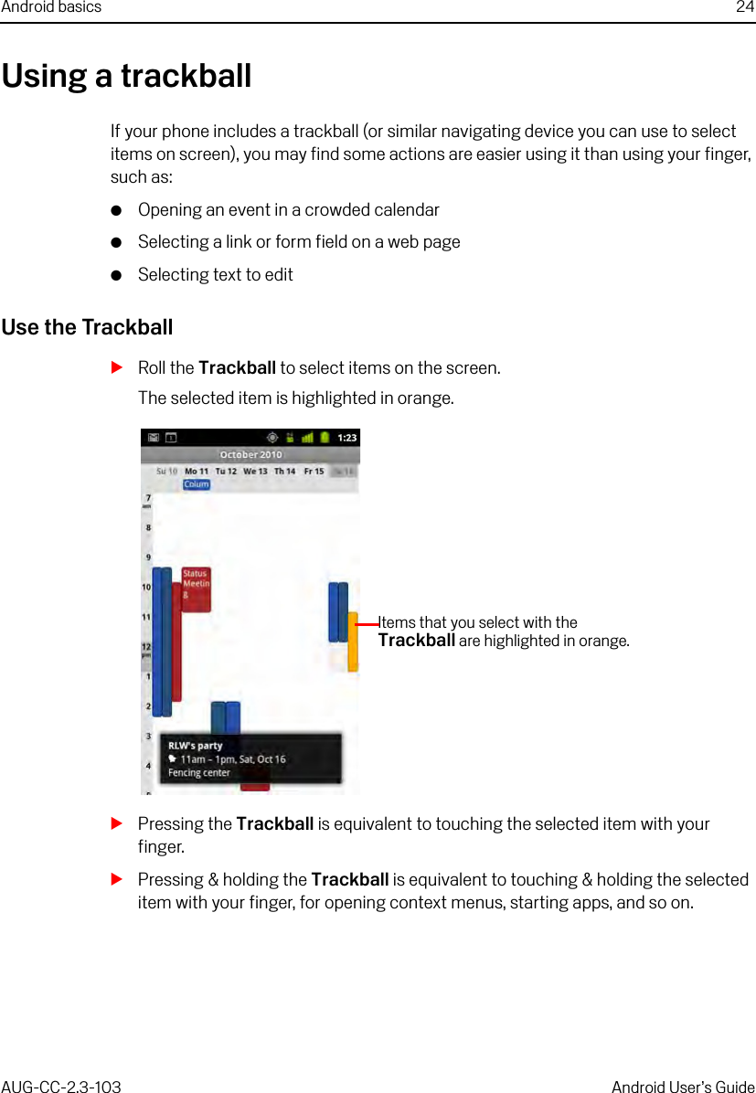 Android basics 24AUG-CC-2.3-103 Android User’s GuideUsing a trackballIf your phone includes a trackball (or similar navigating device you can use to select items on screen), you may find some actions are easier using it than using your finger, such as:GOpening an event in a crowded calendarGSelecting a link or form field on a web pageGSelecting text to editUse the TrackballSRoll the Trackball to select items on the screen.The selected item is highlighted in orange.SPressing the Trackball is equivalent to touching the selected item with your finger.SPressing &amp; holding the Trackball is equivalent to touching &amp; holding the selected item with your finger, for opening context menus, starting apps, and so on.Items that you select with the Trackball are highlighted in orange.