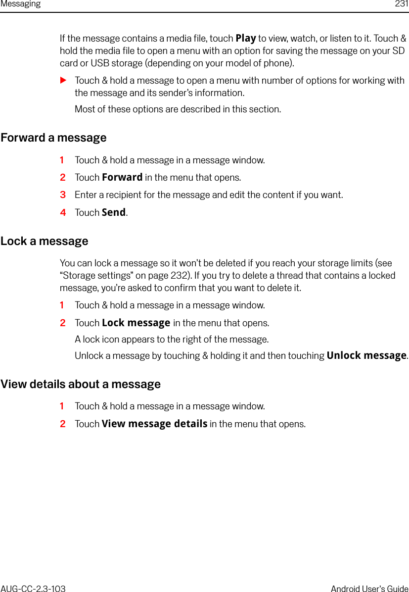 Messaging 231AUG-CC-2.3-103 Android User’s GuideIf the message contains a media file, touch Play to view, watch, or listen to it. Touch &amp; hold the media file to open a menu with an option for saving the message on your SD card or USB storage (depending on your model of phone).STouch &amp; hold a message to open a menu with number of options for working with the message and its sender’s information.Most of these options are described in this section.Forward a message1Touch &amp; hold a message in a message window.2Touch Forward in the menu that opens.3Enter a recipient for the message and edit the content if you want.4Touch Send.Lock a messageYou can lock a message so it won’t be deleted if you reach your storage limits (see “Storage settings” on page 232). If you try to delete a thread that contains a locked message, you’re asked to confirm that you want to delete it.1Touch &amp; hold a message in a message window.2Touch Lock message in the menu that opens.A lock icon appears to the right of the message.Unlock a message by touching &amp; holding it and then touching Unlock message.View details about a message1Touch &amp; hold a message in a message window.2Touch View message details in the menu that opens.