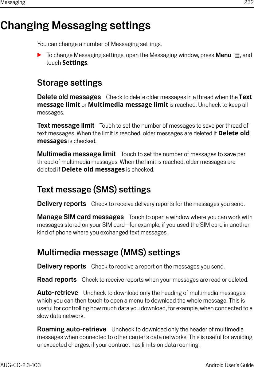 Messaging 232AUG-CC-2.3-103 Android User’s GuideChanging Messaging settingsYou can change a number of Messaging settings.STo change Messaging settings, open the Messaging window, press Menu , and touch Settings.Storage settingsDelete old messages  Check to delete older messages in a thread when the Text message limit or Multimedia message limit is reached. Uncheck to keep all messages.Text message limit  Touch to set the number of messages to save per thread of text messages. When the limit is reached, older messages are deleted if Delete old messages is checked.Multimedia message limit  Touch to set the number of messages to save per thread of multimedia messages. When the limit is reached, older messages are deleted if Delete old messages is checked.Text message (SMS) settingsDelivery reports  Check to receive delivery reports for the messages you send.Manage SIM card messages  Touch to open a window where you can work with messages stored on your SIM card—for example, if you used the SIM card in another kind of phone where you exchanged text messages.Multimedia message (MMS) settingsDelivery reports  Check to receive a report on the messages you send.Read reports  Check to receive reports when your messages are read or deleted.Auto-retrieve  Uncheck to download only the heading of multimedia messages, which you can then touch to open a menu to download the whole message. This is useful for controlling how much data you download, for example, when connected to a slow data network.Roaming auto-retrieve  Uncheck to download only the header of multimedia messages when connected to other carrier’s data networks. This is useful for avoiding unexpected charges, if your contract has limits on data roaming.