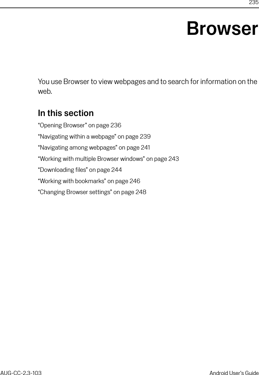 235AUG-CC-2.3-103 Android User’s GuideBrowserYou use Browser to view webpages and to search for information on the web.In this section“Opening Browser” on page 236“Navigating within a webpage” on page 239“Navigating among webpages” on page 241“Working with multiple Browser windows” on page 243“Downloading files” on page 244“Working with bookmarks” on page 246“Changing Browser settings” on page 248