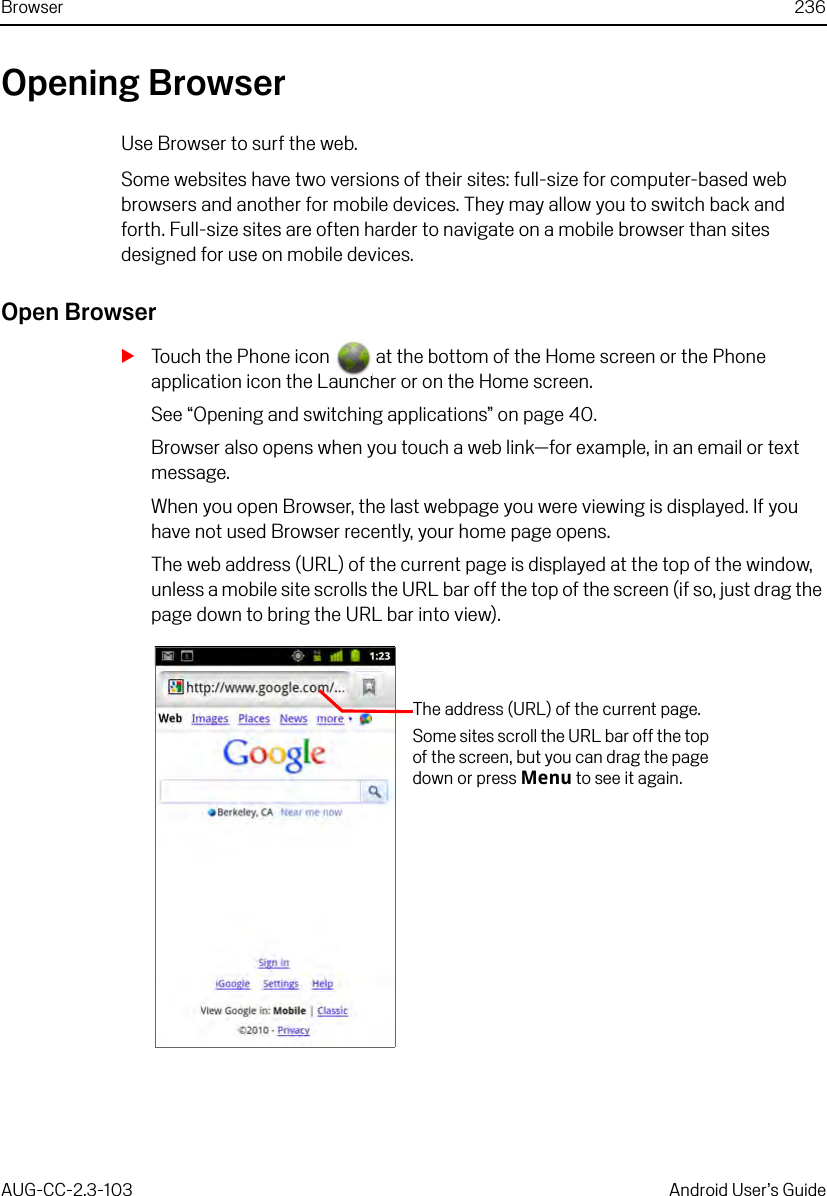 Browser 236AUG-CC-2.3-103 Android User’s GuideOpening BrowserUse Browser to surf the web.Some websites have two versions of their sites: full-size for computer-based web browsers and another for mobile devices. They may allow you to switch back and forth. Full-size sites are often harder to navigate on a mobile browser than sites designed for use on mobile devices.Open BrowserSTouch the Phone icon   at the bottom of the Home screen or the Phone application icon the Launcher or on the Home screen.See “Opening and switching applications” on page 40.Browser also opens when you touch a web link—for example, in an email or text message.When you open Browser, the last webpage you were viewing is displayed. If you have not used Browser recently, your home page opens.The web address (URL) of the current page is displayed at the top of the window, unless a mobile site scrolls the URL bar off the top of the screen (if so, just drag the page down to bring the URL bar into view).The address (URL) of the current page.Some sites scroll the URL bar off the top of the screen, but you can drag the page down or press Menu to see it again.