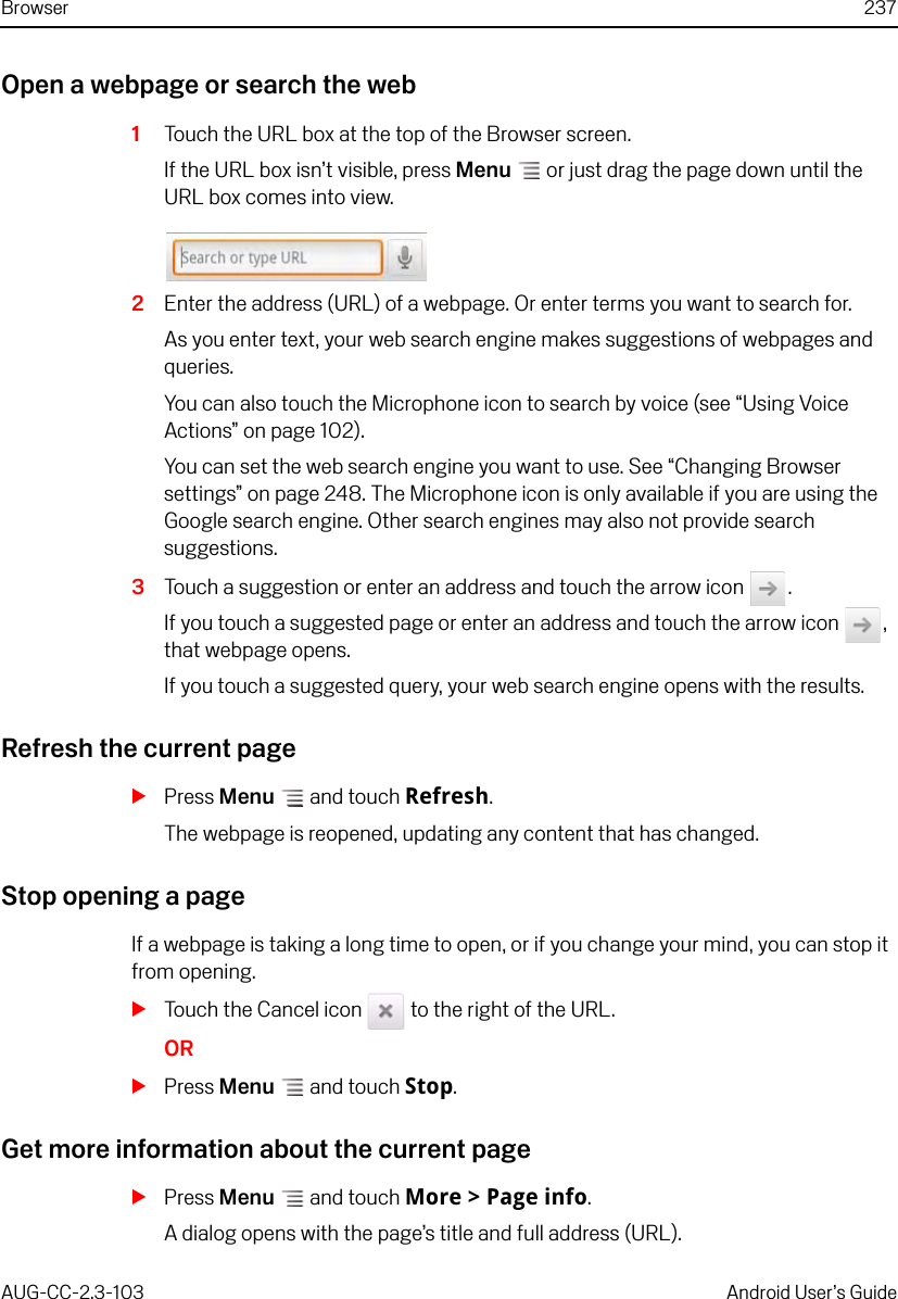 Browser 237AUG-CC-2.3-103 Android User’s GuideOpen a webpage or search the web1Touch the URL box at the top of the Browser screen.If the URL box isn’t visible, press Menu  or just drag the page down until the URL box comes into view.2Enter the address (URL) of a webpage. Or enter terms you want to search for.As you enter text, your web search engine makes suggestions of webpages and queries.You can also touch the Microphone icon to search by voice (see “Using Voice Actions” on page 102).You can set the web search engine you want to use. See “Changing Browser settings” on page 248. The Microphone icon is only available if you are using the Google search engine. Other search engines may also not provide search suggestions.3Touch a suggestion or enter an address and touch the arrow icon  .If you touch a suggested page or enter an address and touch the arrow icon  , that webpage opens. If you touch a suggested query, your web search engine opens with the results.Refresh the current pageSPress Menu  and touch Refresh.The webpage is reopened, updating any content that has changed.Stop opening a pageIf a webpage is taking a long time to open, or if you change your mind, you can stop it from opening.STouch the Cancel icon   to the right of the URL.ORSPress Menu  and touch Stop.Get more information about the current pageSPress Menu  and touch More &gt; Page info.A dialog opens with the page’s title and full address (URL).