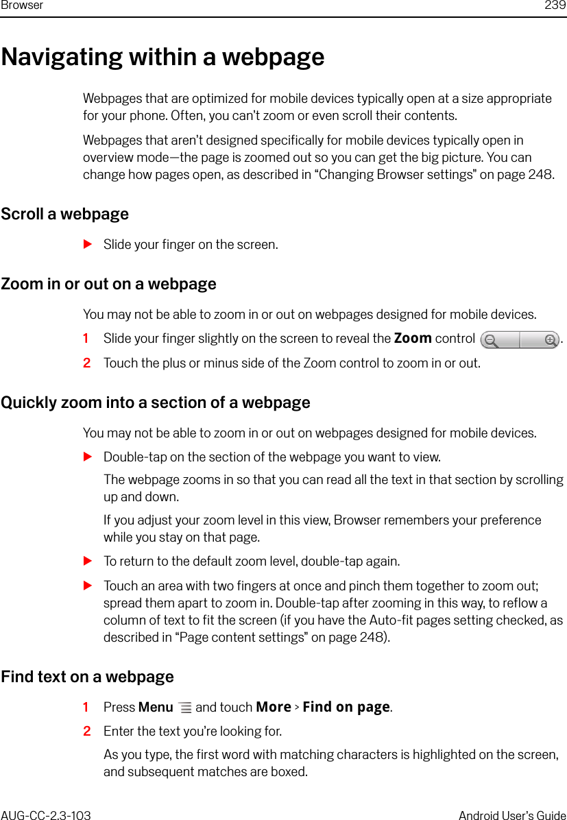 Browser 239AUG-CC-2.3-103 Android User’s GuideNavigating within a webpageWebpages that are optimized for mobile devices typically open at a size appropriate for your phone. Often, you can’t zoom or even scroll their contents. Webpages that aren’t designed specifically for mobile devices typically open in overview mode—the page is zoomed out so you can get the big picture. You can change how pages open, as described in “Changing Browser settings” on page 248.Scroll a webpageSSlide your finger on the screen.Zoom in or out on a webpageYou may not be able to zoom in or out on webpages designed for mobile devices.1Slide your finger slightly on the screen to reveal the Zoom control  .2Touch the plus or minus side of the Zoom control to zoom in or out.Quickly zoom into a section of a webpageYou may not be able to zoom in or out on webpages designed for mobile devices.SDouble-tap on the section of the webpage you want to view.The webpage zooms in so that you can read all the text in that section by scrolling up and down.If you adjust your zoom level in this view, Browser remembers your preference while you stay on that page.STo return to the default zoom level, double-tap again.STouch an area with two fingers at once and pinch them together to zoom out; spread them apart to zoom in. Double-tap after zooming in this way, to reflow a column of text to fit the screen (if you have the Auto-fit pages setting checked, as described in “Page content settings” on page 248).Find text on a webpage1Press Menu  and touch More &gt; Find on page.2Enter the text you’re looking for.As you type, the first word with matching characters is highlighted on the screen, and subsequent matches are boxed.