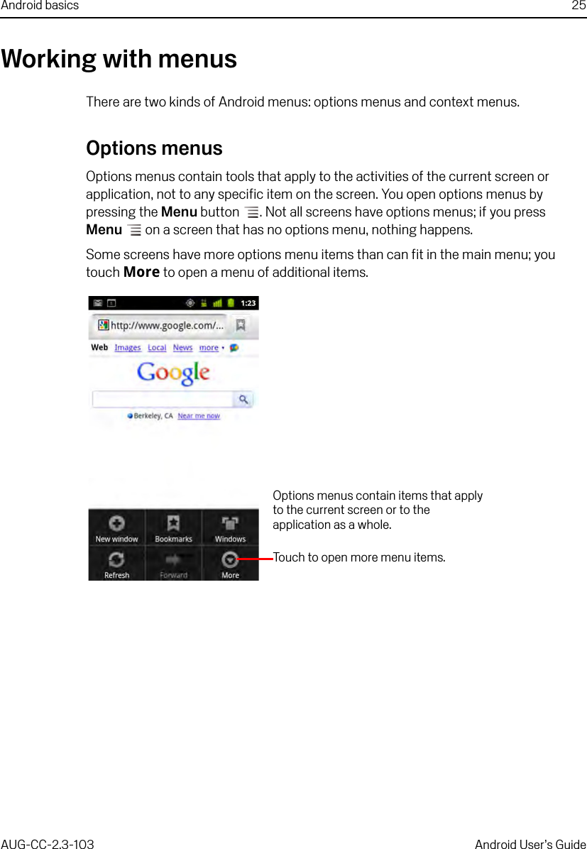 Android basics 25AUG-CC-2.3-103 Android User’s GuideWorking with menusThere are two kinds of Android menus: options menus and context menus.Options menusOptions menus contain tools that apply to the activities of the current screen or application, not to any specific item on the screen. You open options menus by pressing the Menu button . Not all screens have options menus; if you press Menu  on a screen that has no options menu, nothing happens.Some screens have more options menu items than can fit in the main menu; you touch More to open a menu of additional items.Touch to open more menu items.Options menus contain items that apply to the current screen or to the application as a whole.