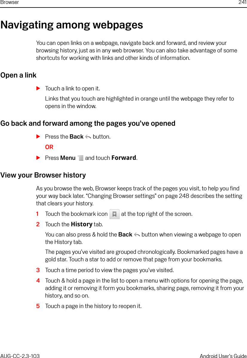 Browser 241AUG-CC-2.3-103 Android User’s GuideNavigating among webpagesYou can open links on a webpage, navigate back and forward, and review your browsing history, just as in any web browser. You can also take advantage of some shortcuts for working with links and other kinds of information.Open a linkSTouch a link to open it.Links that you touch are highlighted in orange until the webpage they refer to opens in the window.Go back and forward among the pages you’ve openedSPress the Back  button.ORSPress Menu  and touch Forward.View your Browser historyAs you browse the web, Browser keeps track of the pages you visit, to help you find your way back later. “Changing Browser settings” on page 248 describes the setting that clears your history.1Touch the bookmark icon   at the top right of the screen.2Touch the History tab.You can also press &amp; hold the Back  button when viewing a webpage to open the History tab.The pages you’ve visited are grouped chronologically. Bookmarked pages have a gold star. Touch a star to add or remove that page from your bookmarks.3Touch a time period to view the pages you’ve visited.4Touch &amp; hold a page in the list to open a menu with options for opening the page, adding it or removing it form you bookmarks, sharing page, removing it from your history, and so on.5Touch a page in the history to reopen it.