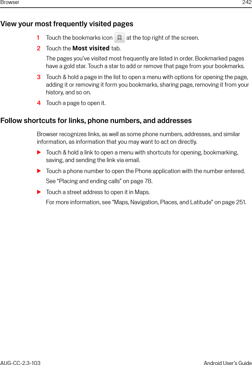 Browser 242AUG-CC-2.3-103 Android User’s GuideView your most frequently visited pages1Touch the bookmarks icon   at the top right of the screen.2Touch the Most visited tab.The pages you’ve visited most frequently are listed in order. Bookmarked pages have a gold star. Touch a star to add or remove that page from your bookmarks.3Touch &amp; hold a page in the list to open a menu with options for opening the page, adding it or removing it form you bookmarks, sharing page, removing it from your history, and so on.4Touch a page to open it.Follow shortcuts for links, phone numbers, and addressesBrowser recognizes links, as well as some phone numbers, addresses, and similar information, as information that you may want to act on directly.STouch &amp; hold a link to open a menu with shortcuts for opening, bookmarking, saving, and sending the link via email.STouch a phone number to open the Phone application with the number entered.See “Placing and ending calls” on page 78.STouch a street address to open it in Maps.For more information, see “Maps, Navigation, Places, and Latitude” on page 251.