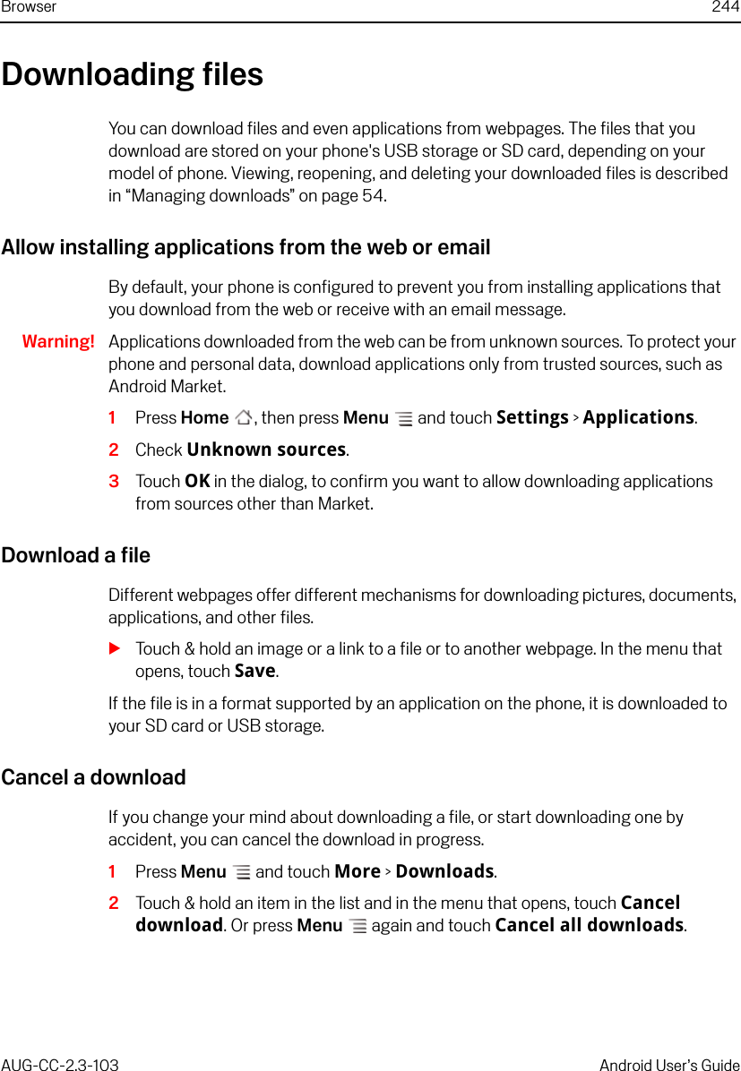 Browser 244AUG-CC-2.3-103 Android User’s GuideDownloading filesYou can download files and even applications from webpages. The files that you download are stored on your phone&apos;s USB storage or SD card, depending on your model of phone. Viewing, reopening, and deleting your downloaded files is described in “Managing downloads” on page 54.Allow installing applications from the web or emailBy default, your phone is configured to prevent you from installing applications that you download from the web or receive with an email message. Warning! Applications downloaded from the web can be from unknown sources. To protect your phone and personal data, download applications only from trusted sources, such as Android Market.1Press Home , then press Menu  and touch Settings &gt; Applications.2Check Unknown sources.3Touch OK in the dialog, to confirm you want to allow downloading applications from sources other than Market.Download a fileDifferent webpages offer different mechanisms for downloading pictures, documents, applications, and other files.STouch &amp; hold an image or a link to a file or to another webpage. In the menu that opens, touch Save.If the file is in a format supported by an application on the phone, it is downloaded to your SD card or USB storage.Cancel a downloadIf you change your mind about downloading a file, or start downloading one by accident, you can cancel the download in progress.1Press Menu  and touch More &gt; Downloads.2Touch &amp; hold an item in the list and in the menu that opens, touch Cancel download. Or press Menu  again and touch Cancel all downloads.