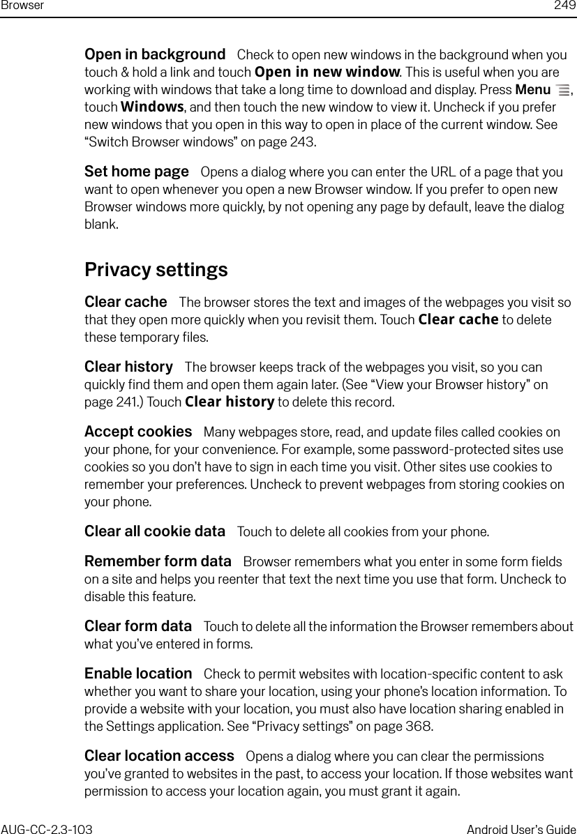 Browser 249AUG-CC-2.3-103 Android User’s GuideOpen in background  Check to open new windows in the background when you touch &amp; hold a link and touch Open in new window. This is useful when you are working with windows that take a long time to download and display. Press Menu , touch Windows, and then touch the new window to view it. Uncheck if you prefer new windows that you open in this way to open in place of the current window. See “Switch Browser windows” on page 243.Set home page  Opens a dialog where you can enter the URL of a page that you want to open whenever you open a new Browser window. If you prefer to open new Browser windows more quickly, by not opening any page by default, leave the dialog blank.Privacy settingsClear cache  The browser stores the text and images of the webpages you visit so that they open more quickly when you revisit them. Touch Clear cache to delete these temporary files.Clear history  The browser keeps track of the webpages you visit, so you can quickly find them and open them again later. (See “View your Browser history” on page 241.) Touch Clear history to delete this record.Accept cookies  Many webpages store, read, and update files called cookies on your phone, for your convenience. For example, some password-protected sites use cookies so you don’t have to sign in each time you visit. Other sites use cookies to remember your preferences. Uncheck to prevent webpages from storing cookies on your phone.Clear all cookie data  Touch to delete all cookies from your phone.Remember form data  Browser remembers what you enter in some form fields on a site and helps you reenter that text the next time you use that form. Uncheck to disable this feature.Clear form data  Touch to delete all the information the Browser remembers about what you’ve entered in forms.Enable location  Check to permit websites with location-specific content to ask whether you want to share your location, using your phone’s location information. To provide a website with your location, you must also have location sharing enabled in the Settings application. See “Privacy settings” on page 368.Clear location access  Opens a dialog where you can clear the permissions you’ve granted to websites in the past, to access your location. If those websites want permission to access your location again, you must grant it again.