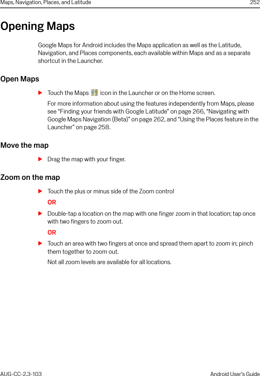 Maps, Navigation, Places, and Latitude 252AUG-CC-2.3-103 Android User’s GuideOpening MapsGoogle Maps for Android includes the Maps application as well as the Latitude, Navigation, and Places components, each available within Maps and as a separate shortcut in the Launcher.Open MapsSTouch the Maps   icon in the Launcher or on the Home screen.For more information about using the features independently from Maps, please see “Finding your friends with Google Latitude” on page 266, “Navigating with Google Maps Navigation (Beta)” on page 262, and “Using the Places feature in the Launcher” on page 258.Move the mapSDrag the map with your finger.Zoom on the mapSTouch the plus or minus side of the Zoom controlORSDouble-tap a location on the map with one finger zoom in that location; tap once with two fingers to zoom out.ORSTouch an area with two fingers at once and spread them apart to zoom in; pinch them together to zoom out.Not all zoom levels are available for all locations.