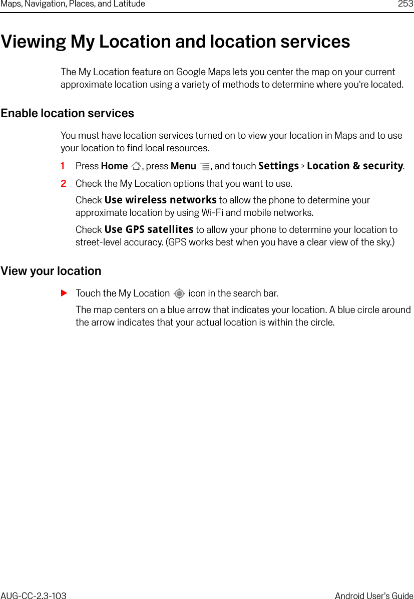 Maps, Navigation, Places, and Latitude 253AUG-CC-2.3-103 Android User’s GuideViewing My Location and location servicesThe My Location feature on Google Maps lets you center the map on your current approximate location using a variety of methods to determine where you&apos;re located.Enable location servicesYou must have location services turned on to view your location in Maps and to use your location to find local resources.1Press Home , press Menu , and touch Settings &gt; Location &amp; security.2Check the My Location options that you want to use.Check Use wireless networks to allow the phone to determine your approximate location by using Wi-Fi and mobile networks.Check Use GPS satellites to allow your phone to determine your location to street-level accuracy. (GPS works best when you have a clear view of the sky.)View your locationSTouch the My Location   icon in the search bar.The map centers on a blue arrow that indicates your location. A blue circle around the arrow indicates that your actual location is within the circle.