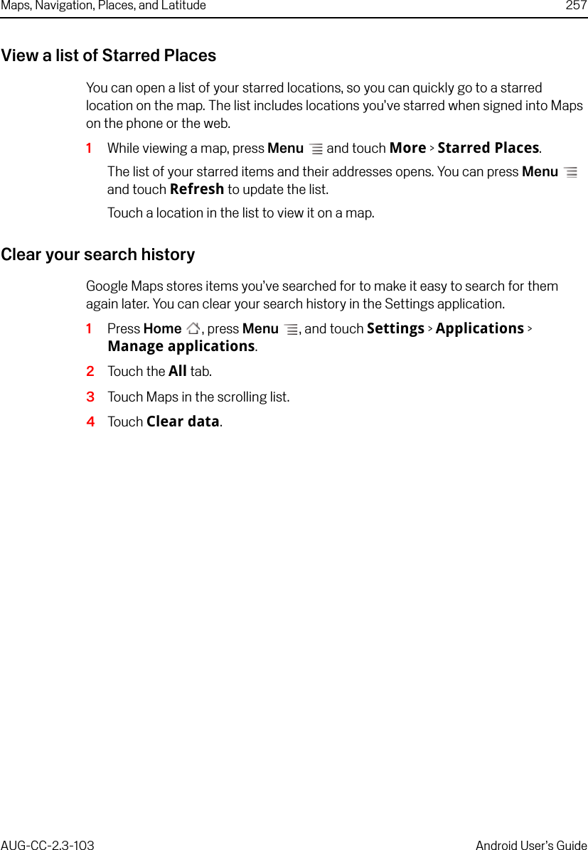 Maps, Navigation, Places, and Latitude 257AUG-CC-2.3-103 Android User’s GuideView a list of Starred PlacesYou can open a list of your starred locations, so you can quickly go to a starred location on the map. The list includes locations you’ve starred when signed into Maps on the phone or the web.1While viewing a map, press Menu  and touch More &gt; Starred Places.The list of your starred items and their addresses opens. You can press Menu  and touch Refresh to update the list.Touch a location in the list to view it on a map.Clear your search historyGoogle Maps stores items you’ve searched for to make it easy to search for them again later. You can clear your search history in the Settings application.1Press Home , press Menu , and touch Settings &gt; Applications &gt; Manage applications.2Touch the All tab.3Touch Maps in the scrolling list.4Touch Clear data.