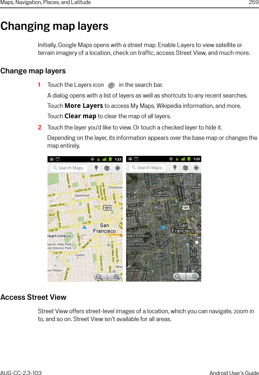 Maps, Navigation, Places, and Latitude 259AUG-CC-2.3-103 Android User’s GuideChanging map layersInitially, Google Maps opens with a street map. Enable Layers to view satellite or terrain imagery of a location, check on traffic, access Street View, and much more.Change map layers1Touch the Layers icon  in the search bar. A dialog opens with a list of layers as well as shortcuts to any recent searches.Touch More Layers to access My Maps, Wikipedia information, and more.Touch Clear map to clear the map of all layers.2Touch the layer you’d like to view. Or touch a checked layer to hide it.Depending on the layer, its information appears over the base map or changes the map entirely.Access Street ViewStreet View offers street-level images of a location, which you can navigate, zoom in to, and so on. Street View isn’t available for all areas.