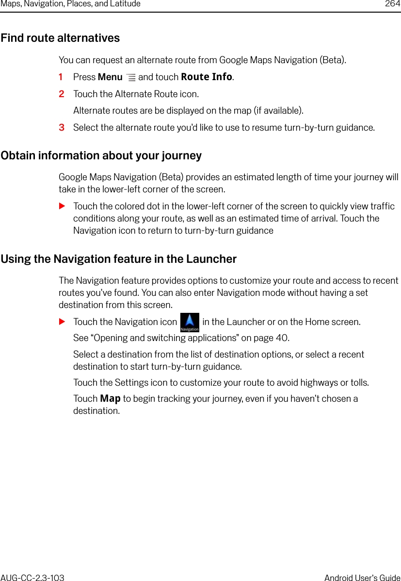 Maps, Navigation, Places, and Latitude 264AUG-CC-2.3-103 Android User’s GuideFind route alternativesYou can request an alternate route from Google Maps Navigation (Beta).1Press Menu  and touch Route Info.2Touch the Alternate Route icon.Alternate routes are be displayed on the map (if available). 3Select the alternate route you’d like to use to resume turn-by-turn guidance.Obtain information about your journeyGoogle Maps Navigation (Beta) provides an estimated length of time your journey will take in the lower-left corner of the screen.STouch the colored dot in the lower-left corner of the screen to quickly view traffic conditions along your route, as well as an estimated time of arrival. Touch the Navigation icon to return to turn-by-turn guidanceUsing the Navigation feature in the LauncherThe Navigation feature provides options to customize your route and access to recent routes you’ve found. You can also enter Navigation mode without having a set destination from this screen.STouch the Navigation icon  in the Launcher or on the Home screen.See “Opening and switching applications” on page 40.Select a destination from the list of destination options, or select a recent destination to start turn-by-turn guidance.Touch the Settings icon to customize your route to avoid highways or tolls.Touch Map to begin tracking your journey, even if you haven’t chosen a destination. 