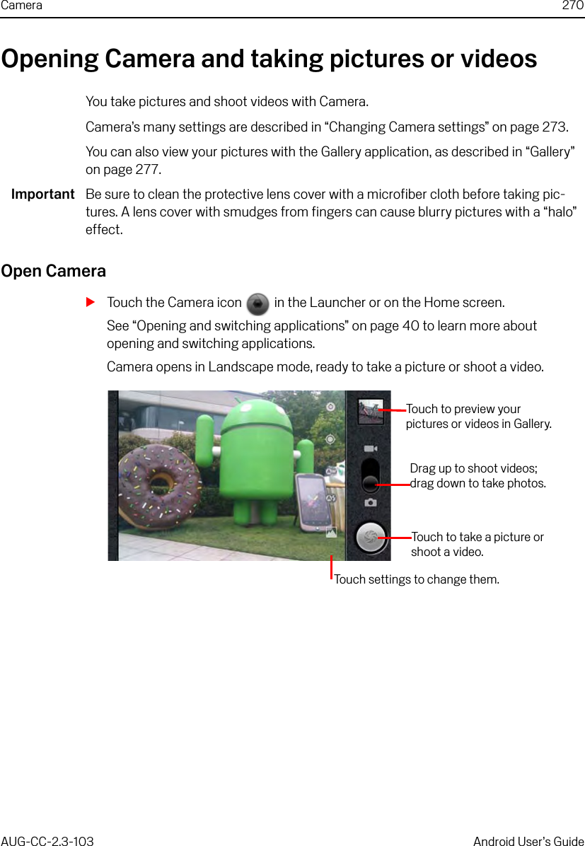 Camera 270AUG-CC-2.3-103 Android User’s GuideOpening Camera and taking pictures or videosYou take pictures and shoot videos with Camera.Camera’s many settings are described in “Changing Camera settings” on page 273.You can also view your pictures with the Gallery application, as described in “Gallery” on page 277.Important Be sure to clean the protective lens cover with a microfiber cloth before taking pic-tures. A lens cover with smudges from fingers can cause blurry pictures with a “halo” effect. Open CameraSTouch the Camera icon   in the Launcher or on the Home screen.See “Opening and switching applications” on page 40 to learn more about opening and switching applications.Camera opens in Landscape mode, ready to take a picture or shoot a video. Touch to preview your pictures or videos in Gallery.Touch settings to change them.Touch to take a picture or shoot a video.Drag up to shoot videos; drag down to take photos.