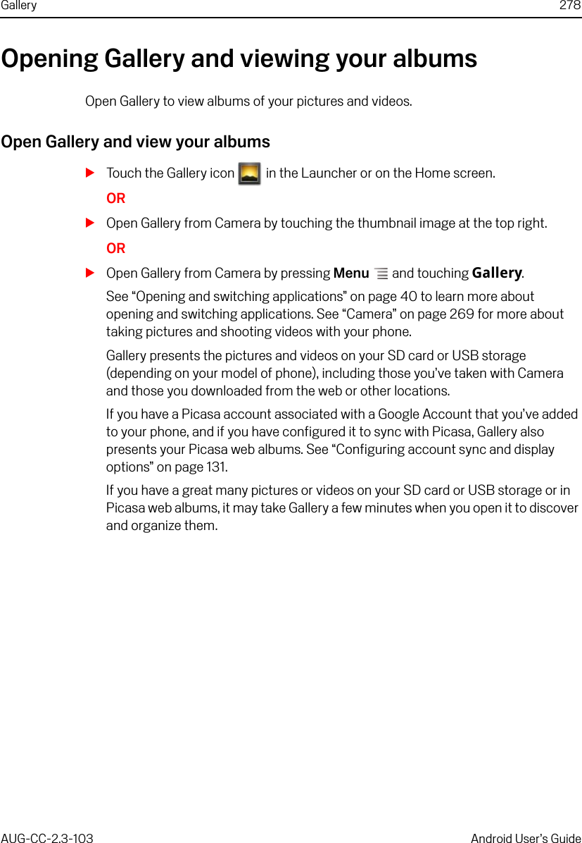 Gallery 278AUG-CC-2.3-103 Android User’s GuideOpening Gallery and viewing your albumsOpen Gallery to view albums of your pictures and videos.Open Gallery and view your albumsSTouch the Gallery icon   in the Launcher or on the Home screen.ORSOpen Gallery from Camera by touching the thumbnail image at the top right.ORSOpen Gallery from Camera by pressing Menu  and touching Gallery.See “Opening and switching applications” on page 40 to learn more about opening and switching applications. See “Camera” on page 269 for more about taking pictures and shooting videos with your phone.Gallery presents the pictures and videos on your SD card or USB storage (depending on your model of phone), including those you’ve taken with Camera and those you downloaded from the web or other locations. If you have a Picasa account associated with a Google Account that you’ve added to your phone, and if you have configured it to sync with Picasa, Gallery also presents your Picasa web albums. See “Configuring account sync and display options” on page 131.If you have a great many pictures or videos on your SD card or USB storage or in Picasa web albums, it may take Gallery a few minutes when you open it to discover and organize them.