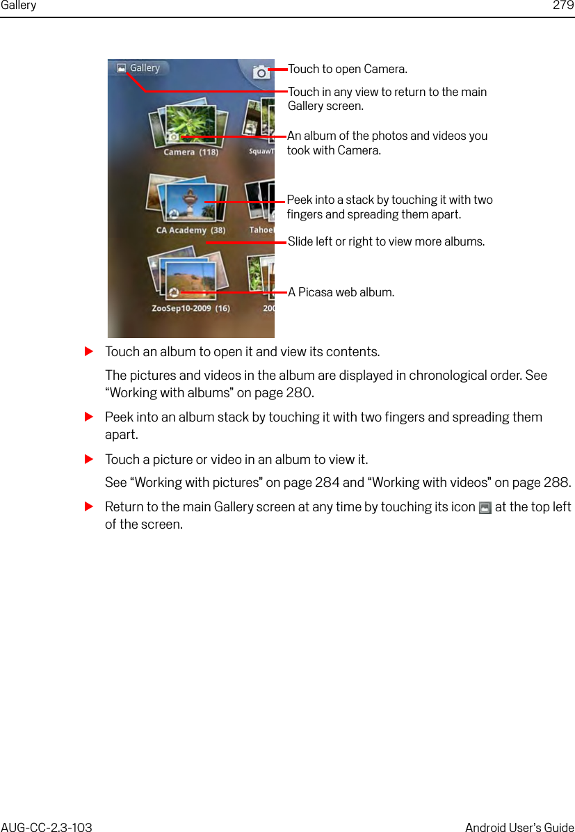 Gallery 279AUG-CC-2.3-103 Android User’s GuideSTouch an album to open it and view its contents.The pictures and videos in the album are displayed in chronological order. See “Working with albums” on page 280.SPeek into an album stack by touching it with two fingers and spreading them apart.STouch a picture or video in an album to view it.See “Working with pictures” on page 284 and “Working with videos” on page 288.SReturn to the main Gallery screen at any time by touching its icon   at the top left of the screen.Touch to open Camera.Touch in any view to return to the main Gallery screen.An album of the photos and videos you took with Camera.A Picasa web album.Slide left or right to view more albums.Peek into a stack by touching it with two fingers and spreading them apart.