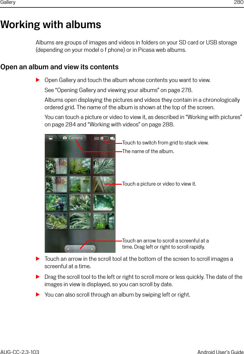 Gallery 280AUG-CC-2.3-103 Android User’s GuideWorking with albumsAlbums are groups of images and videos in folders on your SD card or USB storage (depending on your model o f phone) or in Picasa web albums.Open an album and view its contentsSOpen Gallery and touch the album whose contents you want to view.See “Opening Gallery and viewing your albums” on page 278.Albums open displaying the pictures and videos they contain in a chronologically ordered grid. The name of the album is shown at the top of the screen.You can touch a picture or video to view it, as described in “Working with pictures” on page 284 and “Working with videos” on page 288.STouch an arrow in the scroll tool at the bottom of the screen to scroll images a screenful at a time.SDrag the scroll tool to the left or right to scroll more or less quickly. The date of the images in view is displayed, so you can scroll by date.SYou can also scroll through an album by swiping left or right.The name of the album.Touch a picture or video to view it.Touch an arrow to scroll a screenful at a time. Drag left or right to scroll rapidly.Touch to switch from grid to stack view.