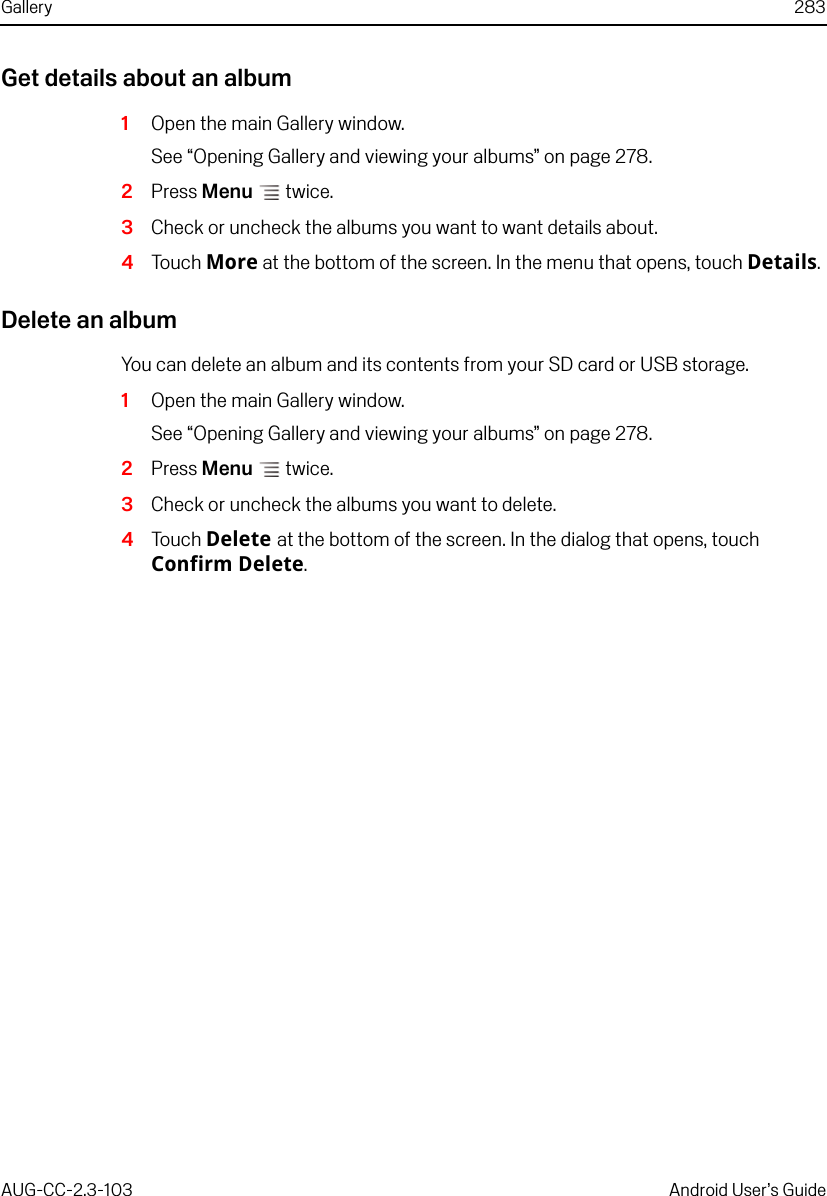 Gallery 283AUG-CC-2.3-103 Android User’s GuideGet details about an album1Open the main Gallery window.See “Opening Gallery and viewing your albums” on page 278.2Press Menu  twice. 3Check or uncheck the albums you want to want details about.4Touch More at the bottom of the screen. In the menu that opens, touch Details.Delete an albumYou can delete an album and its contents from your SD card or USB storage. 1Open the main Gallery window.See “Opening Gallery and viewing your albums” on page 278.2Press Menu  twice.3Check or uncheck the albums you want to delete.4Touch Delete at the bottom of the screen. In the dialog that opens, touch Confirm Delete.