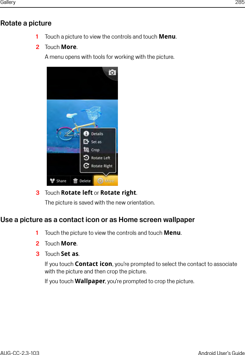 Gallery 285AUG-CC-2.3-103 Android User’s GuideRotate a picture1Touch a picture to view the controls and touch Menu. 2Touch More.A menu opens with tools for working with the picture.3Touch Rotate left or Rotate right.The picture is saved with the new orientation.Use a picture as a contact icon or as Home screen wallpaper1Touch the picture to view the controls and touch Menu.2Touch More.3Touch Set as.If you touch Contact icon, you’re prompted to select the contact to associate with the picture and then crop the picture.If you touch Wallpaper, you’re prompted to crop the picture.