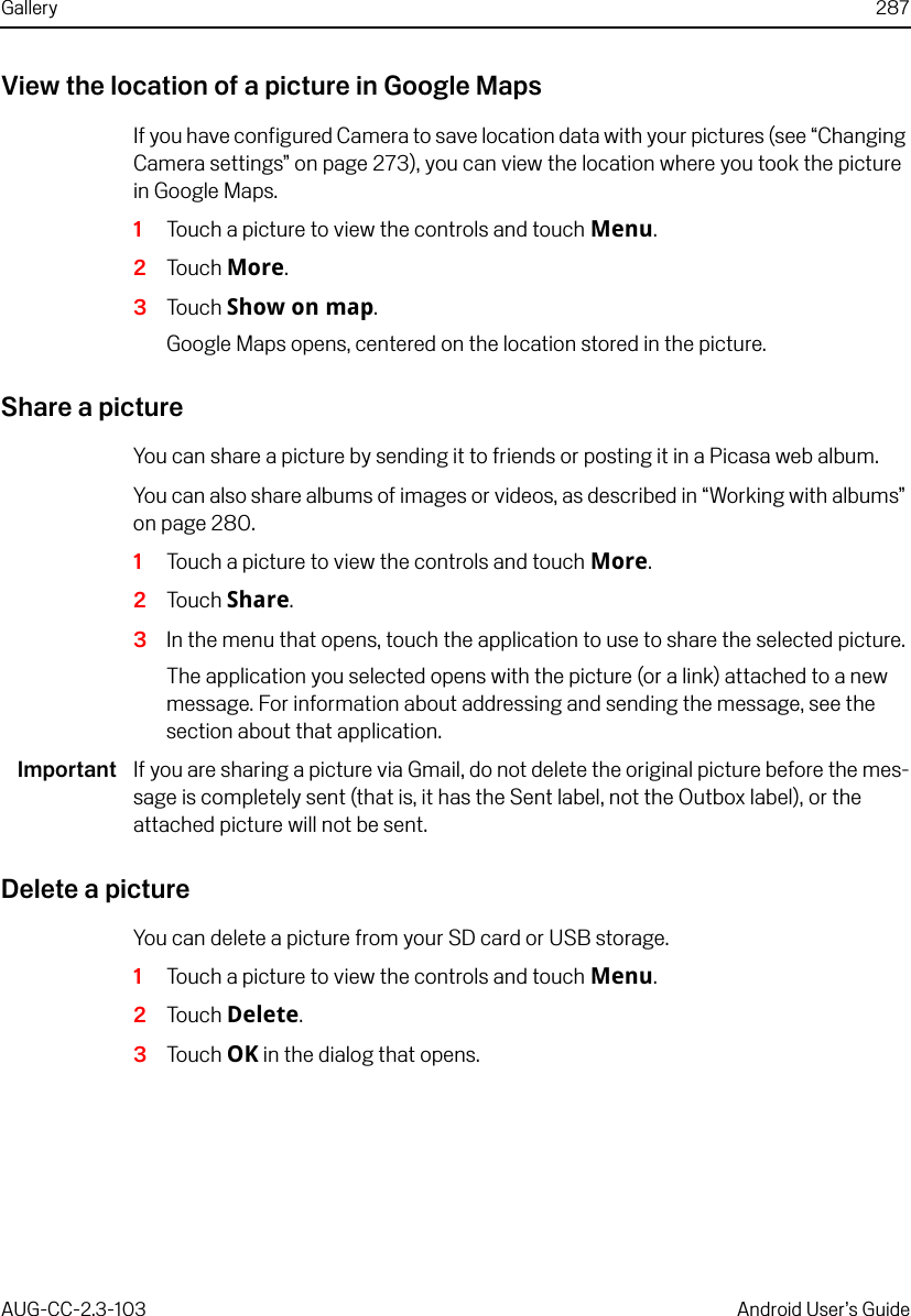 Gallery 287AUG-CC-2.3-103 Android User’s GuideView the location of a picture in Google MapsIf you have configured Camera to save location data with your pictures (see “Changing Camera settings” on page 273), you can view the location where you took the picture in Google Maps.1Touch a picture to view the controls and touch Menu.2Touch More.3Touch Show on map.Google Maps opens, centered on the location stored in the picture.Share a pictureYou can share a picture by sending it to friends or posting it in a Picasa web album.You can also share albums of images or videos, as described in “Working with albums” on page 280.1Touch a picture to view the controls and touch More.2Touch Share.3In the menu that opens, touch the application to use to share the selected picture.The application you selected opens with the picture (or a link) attached to a new message. For information about addressing and sending the message, see the section about that application.Important If you are sharing a picture via Gmail, do not delete the original picture before the mes-sage is completely sent (that is, it has the Sent label, not the Outbox label), or the attached picture will not be sent.Delete a pictureYou can delete a picture from your SD card or USB storage.1Touch a picture to view the controls and touch Menu.2Touch Delete.3Touch OK in the dialog that opens.