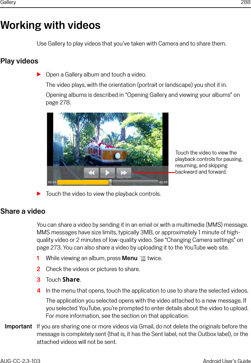 Gallery 288AUG-CC-2.3-103 Android User’s GuideWorking with videosUse Gallery to play videos that you’ve taken with Camera and to share them.Play videosSOpen a Gallery album and touch a video.The video plays, with the orientation (portrait or landscape) you shot it in.Opening albums is described in “Opening Gallery and viewing your albums” on page 278.STouch the video to view the playback controls.Share a videoYou can share a video by sending it in an email or with a multimedia (MMS) message. MMS messages have size limits, typically 3MB, or approximately 1 minute of high-quality video or 2 minutes of low-quality video. See “Changing Camera settings” on page 273. You can also share a video by uploading it to the YouTube web site.1While viewing an album, press Menu  twice.2Check the videos or pictures to share.3Touch Share.4In the menu that opens, touch the application to use to share the selected videos.The application you selected opens with the video attached to a new message. If you selected YouTube, you’re prompted to enter details about the video to upload. For more information, see the section on that application.Important If you are sharing one or more videos via Gmail, do not delete the originals before the message is completely sent (that is, it has the Sent label, not the Outbox label), or the attached videos will not be sent.Touch the video to view the playback controls for pausing, resuming, and skipping backward and forward.