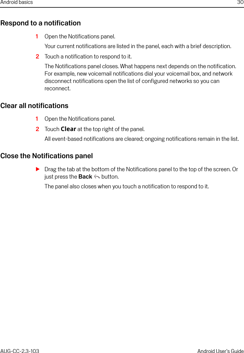 Android basics 30AUG-CC-2.3-103 Android User’s GuideRespond to a notification1Open the Notifications panel.Your current notifications are listed in the panel, each with a brief description.2Touch a notification to respond to it.The Notifications panel closes. What happens next depends on the notification. For example, new voicemail notifications dial your voicemail box, and network disconnect notifications open the list of configured networks so you can reconnect.Clear all notifications1Open the Notifications panel.2Touch Clear at the top right of the panel.All event-based notifications are cleared; ongoing notifications remain in the list.Close the Notifications panelSDrag the tab at the bottom of the Notifications panel to the top of the screen. Or just press the Back  button.The panel also closes when you touch a notification to respond to it.