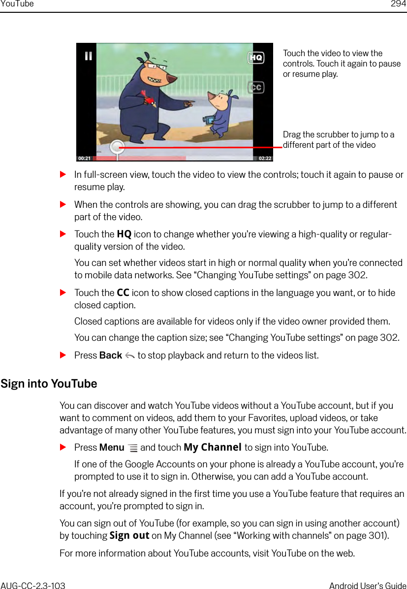 YouTube 294AUG-CC-2.3-103 Android User’s GuideSIn full-screen view, touch the video to view the controls; touch it again to pause or resume play.SWhen the controls are showing, you can drag the scrubber to jump to a different part of the video.STouch the HQ icon to change whether you’re viewing a high-quality or regular-quality version of the video.You can set whether videos start in high or normal quality when you’re connected to mobile data networks. See “Changing YouTube settings” on page 302.STouch the CC icon to show closed captions in the language you want, or to hide closed caption. Closed captions are available for videos only if the video owner provided them. You can change the caption size; see “Changing YouTube settings” on page 302.SPress Back  to stop playback and return to the videos list.Sign into YouTubeYou can discover and watch YouTube videos without a YouTube account, but if you want to comment on videos, add them to your Favorites, upload videos, or take advantage of many other YouTube features, you must sign into your YouTube account.SPress Menu  and touch My Channel to sign into YouTube.If one of the Google Accounts on your phone is already a YouTube account, you’re prompted to use it to sign in. Otherwise, you can add a YouTube account.If you’re not already signed in the first time you use a YouTube feature that requires an account, you’re prompted to sign in.You can sign out of YouTube (for example, so you can sign in using another account) by touching Sign out on My Channel (see “Working with channels” on page 301).For more information about YouTube accounts, visit YouTube on the web.Touch the video to view the controls. Touch it again to pause or resume play.Drag the scrubber to jump to a different part of the video