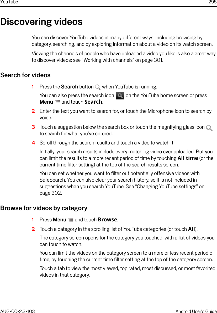 YouTube 295AUG-CC-2.3-103 Android User’s GuideDiscovering videosYou can discover YouTube videos in many different ways, including browsing by category, searching, and by exploring information about a video on its watch screen.Viewing the channels of people who have uploaded a video you like is also a great way to discover videos: see “Working with channels” on page 301.Search for videos1Press the Search button  when YouTube is running. You can also press the search icon   on the YouTube home screen or press Menu  and touch Search.2Enter the text you want to search for, or touch the Microphone icon to search by voice.3Touch a suggestion below the search box or touch the magnifying glass icon   to search for what you’ve entered.4Scroll through the search results and touch a video to watch it.Initially, your search results include every matching video ever uploaded. But you can limit the results to a more recent period of time by touching All time (or the current time filter setting) at the top of the search results screen.You can set whether you want to filter out potentially offensive videos with SafeSearch. You can also clear your search history, so it is not included in suggestions when you search YouTube. See “Changing YouTube settings” on page 302.Browse for videos by category1Press Menu  and touch Browse.2Touch a category in the scrolling list of YouTube categories (or touch All).The category screen opens for the category you touched, with a list of videos you can touch to watch.You can limit the videos on the category screen to a more or less recent period of time, by touching the current time filter setting at the top of the category screen.Touch a tab to view the most viewed, top rated, most discussed, or most favorited videos in that category.