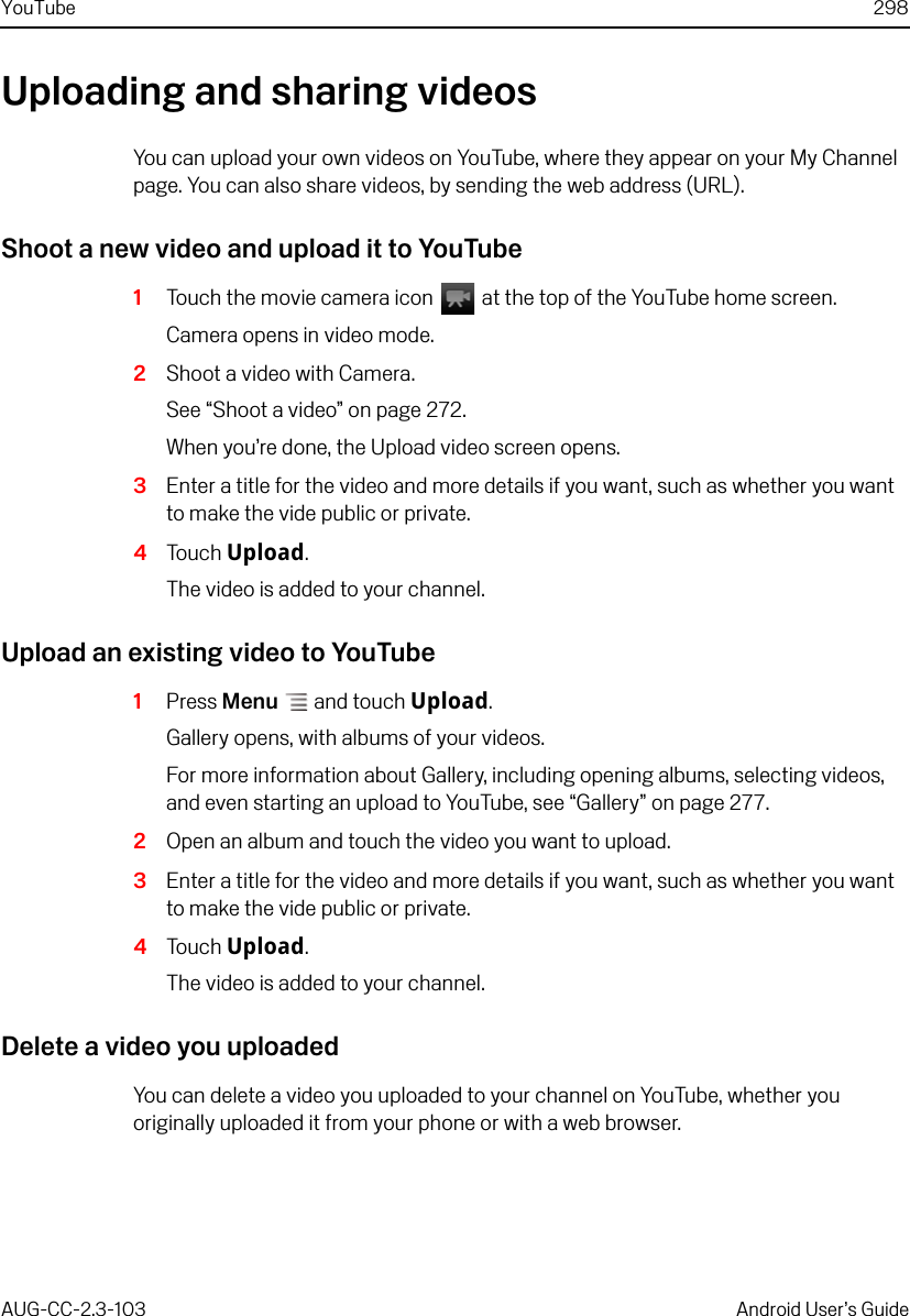 YouTube 298AUG-CC-2.3-103 Android User’s GuideUploading and sharing videosYou can upload your own videos on YouTube, where they appear on your My Channel page. You can also share videos, by sending the web address (URL).Shoot a new video and upload it to YouTube1Touch the movie camera icon   at the top of the YouTube home screen.Camera opens in video mode.2Shoot a video with Camera.See “Shoot a video” on page 272.When you’re done, the Upload video screen opens.3Enter a title for the video and more details if you want, such as whether you want to make the vide public or private.4Touch Upload.The video is added to your channel.Upload an existing video to YouTube1Press Menu  and touch Upload.Gallery opens, with albums of your videos.For more information about Gallery, including opening albums, selecting videos, and even starting an upload to YouTube, see “Gallery” on page 277.2Open an album and touch the video you want to upload.3Enter a title for the video and more details if you want, such as whether you want to make the vide public or private.4Touch Upload.The video is added to your channel.Delete a video you uploadedYou can delete a video you uploaded to your channel on YouTube, whether you originally uploaded it from your phone or with a web browser.