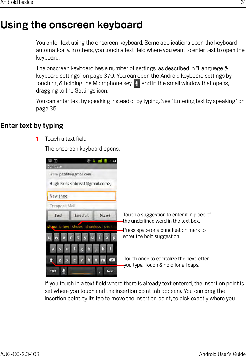 Android basics 31AUG-CC-2.3-103 Android User’s GuideUsing the onscreen keyboardYou enter text using the onscreen keyboard. Some applications open the keyboard automatically. In others, you touch a text field where you want to enter text to open the keyboard.The onscreen keyboard has a number of settings, as described in “Language &amp; keyboard settings” on page 370. You can open the Android keyboard settings by touching &amp; holding the Microphone key   and in the small window that opens, dragging to the Settings icon.You can enter text by speaking instead of by typing. See “Entering text by speaking” on page 35.Enter text by typing1Touch a text field.The onscreen keyboard opens.If you touch in a text field where there is already text entered, the insertion point is set where you touch and the insertion point tab appears. You can drag the insertion point by its tab to move the insertion point, to pick exactly where you Touch once to capitalize the next letter you type. Touch &amp; hold for all caps.Touch a suggestion to enter it in place of the underlined word in the text box.Press space or a punctuation mark to enter the bold suggestion.