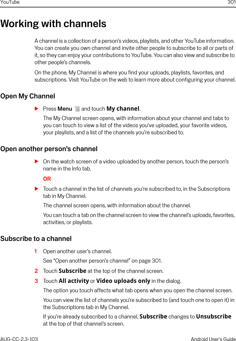 YouTube 301AUG-CC-2.3-103 Android User’s GuideWorking with channelsA channel is a collection of a person’s videos, playlists, and other YouTube information. You can create you own channel and invite other people to subscribe to all or parts of it, so they can enjoy your contributions to YouTube. You can also view and subscribe to other people’s channels.On the phone, My Channel is where you find your uploads, playlists, favorites, and subscriptions. Visit YouTube on the web to learn more about configuring your channel.Open My ChannelSPress Menu  and touch My channel.The My Channel screen opens, with information about your channel and tabs to you can touch to view a list of the videos you’ve uploaded, your favorite videos, your playlists, and a list of the channels you’re subscribed to.Open another person’s channelSOn the watch screen of a video uploaded by another person, touch the person’s name in the Info tab.ORSTouch a channel in the list of channels you’re subscribed to, in the Subscriptions tab in My Channel.The channel screen opens, with information about the channel.You can touch a tab on the channel screen to view the channel’s uploads, favorites, activities, or playlists.Subscribe to a channel1Open another user’s channel.See “Open another person’s channel” on page 301.2Touch Subscribe at the top of the channel screen.3Touch All activity or Video uploads only in the dialog.The option you touch affects what tab opens when you open the channel screen.You can view the list of channels you’re subscribed to (and touch one to open it) in the Subscriptions tab in My Channel.If you’re already subscribed to a channel, Subscribe changes to Unsubscribe at the top of that channel’s screen.