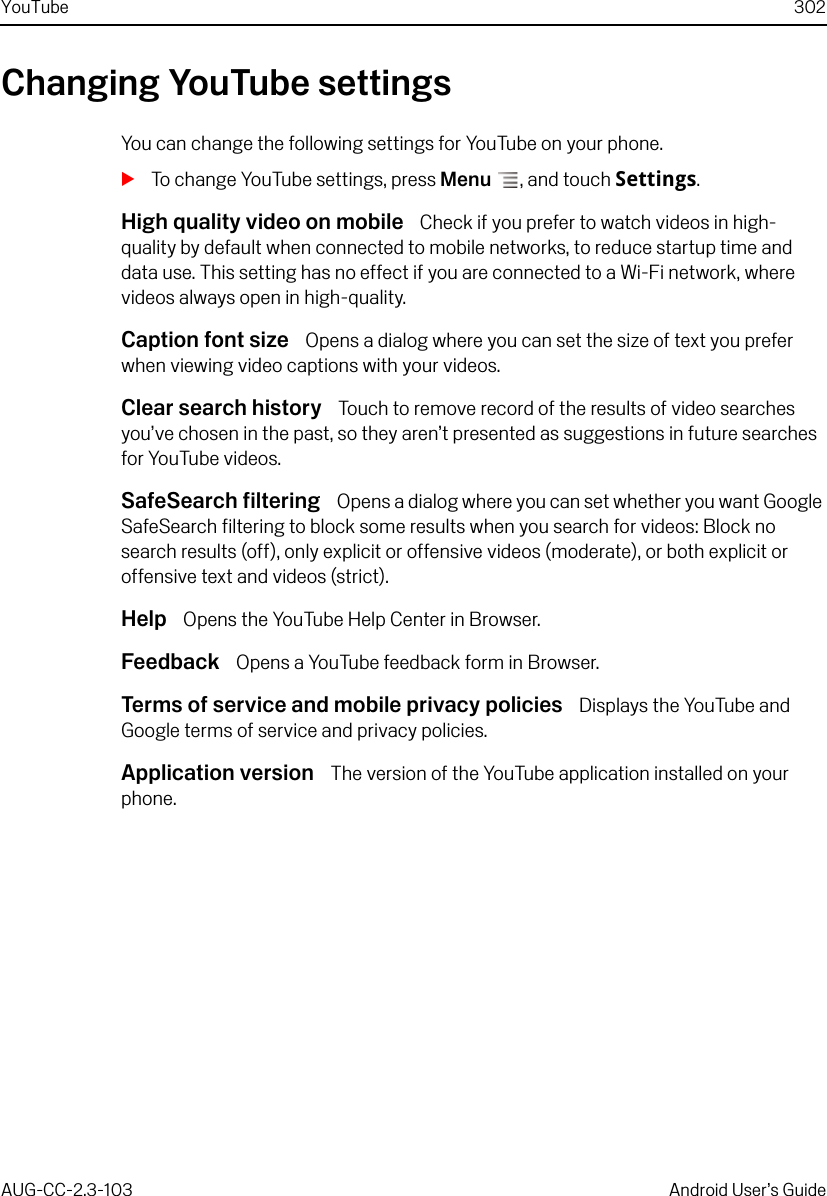 YouTube 302AUG-CC-2.3-103 Android User’s GuideChanging YouTube settingsYou can change the following settings for YouTube on your phone.STo change YouTube settings, press Menu , and touch Settings.High quality video on mobile  Check if you prefer to watch videos in high-quality by default when connected to mobile networks, to reduce startup time and data use. This setting has no effect if you are connected to a Wi-Fi network, where videos always open in high-quality.Caption font size  Opens a dialog where you can set the size of text you prefer when viewing video captions with your videos.Clear search history  Touch to remove record of the results of video searches you’ve chosen in the past, so they aren’t presented as suggestions in future searches for YouTube videos.SafeSearch filtering  Opens a dialog where you can set whether you want Google SafeSearch filtering to block some results when you search for videos: Block no search results (off), only explicit or offensive videos (moderate), or both explicit or offensive text and videos (strict).Help  Opens the YouTube Help Center in Browser.Feedback  Opens a YouTube feedback form in Browser.Terms of service and mobile privacy policies  Displays the YouTube and Google terms of service and privacy policies.Application version  The version of the YouTube application installed on your phone.