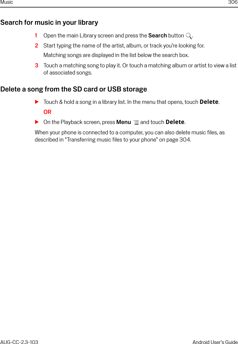 Music 306AUG-CC-2.3-103 Android User’s GuideSearch for music in your library1Open the main Library screen and press the Search button .2Start typing the name of the artist, album, or track you’re looking for.Matching songs are displayed in the list below the search box.3Touch a matching song to play it. Or touch a matching album or artist to view a list of associated songs.Delete a song from the SD card or USB storageSTouch &amp; hold a song in a library list. In the menu that opens, touch Delete.ORSOn the Playback screen, press Menu  and touch Delete.When your phone is connected to a computer, you can also delete music files, as described in “Transferring music files to your phone” on page 304.