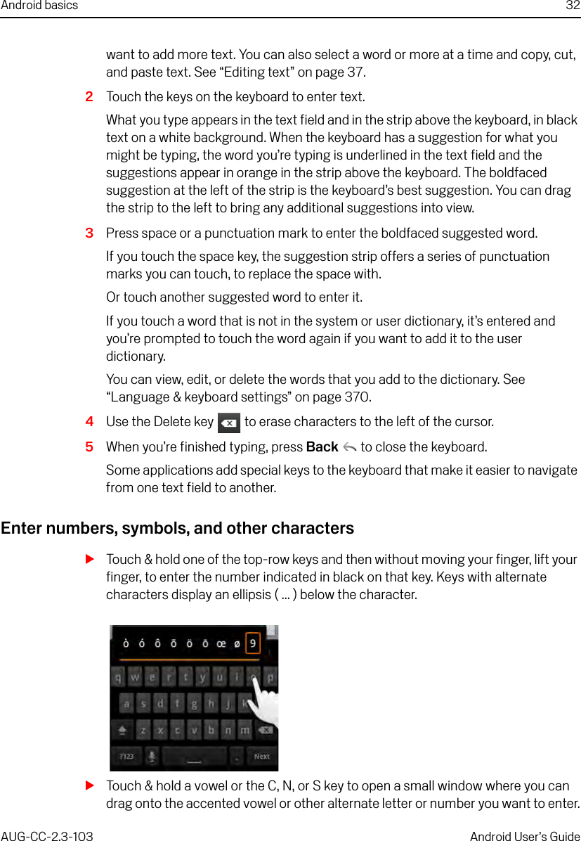 Android basics 32AUG-CC-2.3-103 Android User’s Guidewant to add more text. You can also select a word or more at a time and copy, cut, and paste text. See “Editing text” on page 37.2Touch the keys on the keyboard to enter text.What you type appears in the text field and in the strip above the keyboard, in black text on a white background. When the keyboard has a suggestion for what you might be typing, the word you’re typing is underlined in the text field and the suggestions appear in orange in the strip above the keyboard. The boldfaced suggestion at the left of the strip is the keyboard’s best suggestion. You can drag the strip to the left to bring any additional suggestions into view.3Press space or a punctuation mark to enter the boldfaced suggested word.If you touch the space key, the suggestion strip offers a series of punctuation marks you can touch, to replace the space with.Or touch another suggested word to enter it.If you touch a word that is not in the system or user dictionary, it’s entered and you’re prompted to touch the word again if you want to add it to the user dictionary.You can view, edit, or delete the words that you add to the dictionary. See “Language &amp; keyboard settings” on page 370.4Use the Delete key   to erase characters to the left of the cursor.5When you’re finished typing, press Back  to close the keyboard.Some applications add special keys to the keyboard that make it easier to navigate from one text field to another.Enter numbers, symbols, and other charactersSTouch &amp; hold one of the top-row keys and then without moving your finger, lift your finger, to enter the number indicated in black on that key. Keys with alternate characters display an ellipsis ( ... ) below the character.STouch &amp; hold a vowel or the C, N, or S key to open a small window where you can drag onto the accented vowel or other alternate letter or number you want to enter.