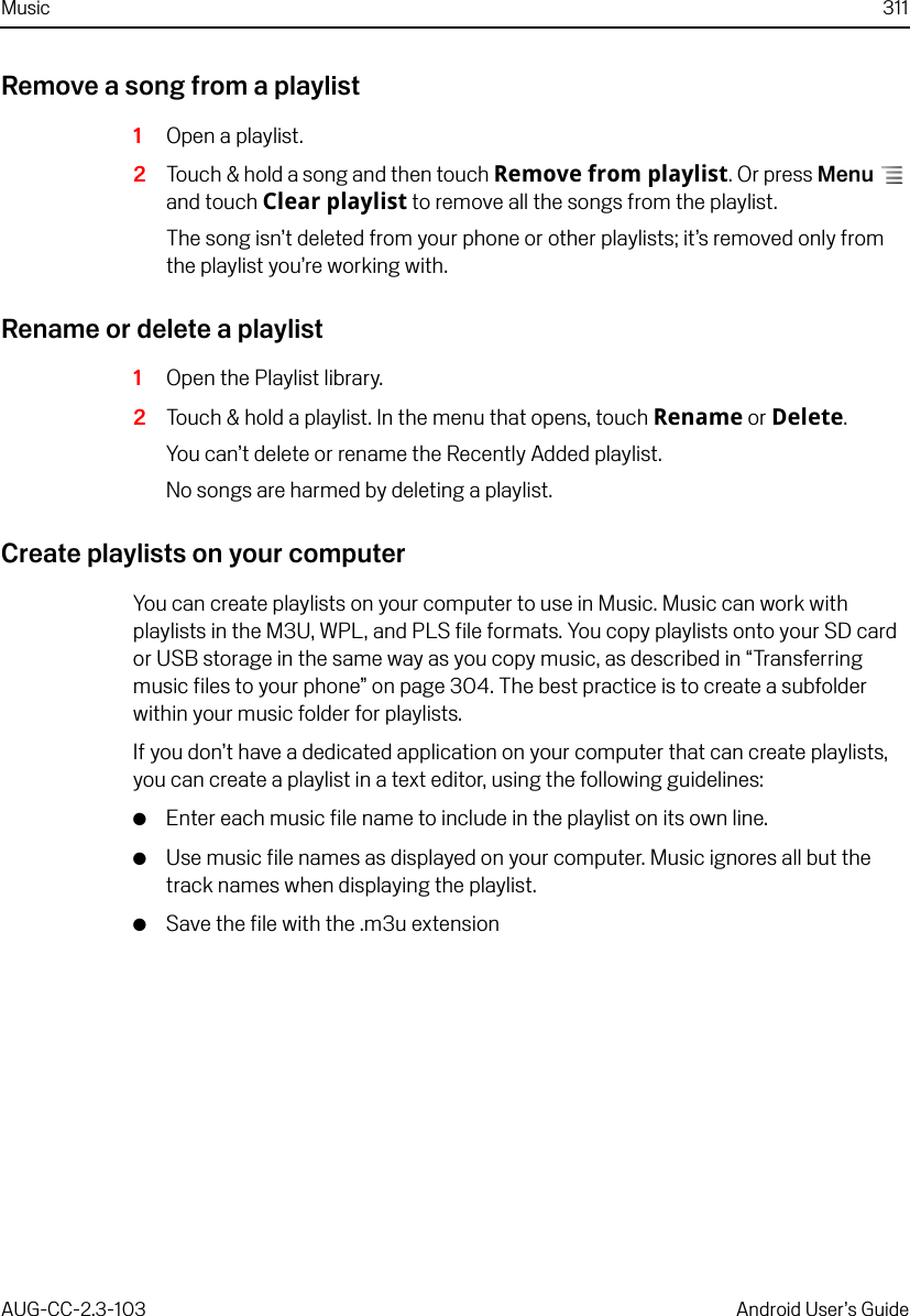 Music 311AUG-CC-2.3-103 Android User’s GuideRemove a song from a playlist1Open a playlist.2Touch &amp; hold a song and then touch Remove from playlist. Or press Menu  and touch Clear playlist to remove all the songs from the playlist.The song isn’t deleted from your phone or other playlists; it’s removed only from the playlist you’re working with.Rename or delete a playlist1Open the Playlist library.2Touch &amp; hold a playlist. In the menu that opens, touch Rename or Delete.You can’t delete or rename the Recently Added playlist.No songs are harmed by deleting a playlist.Create playlists on your computerYou can create playlists on your computer to use in Music. Music can work with playlists in the M3U, WPL, and PLS file formats. You copy playlists onto your SD card or USB storage in the same way as you copy music, as described in “Transferring music files to your phone” on page 304. The best practice is to create a subfolder within your music folder for playlists.If you don’t have a dedicated application on your computer that can create playlists, you can create a playlist in a text editor, using the following guidelines:GEnter each music file name to include in the playlist on its own line.GUse music file names as displayed on your computer. Music ignores all but the track names when displaying the playlist.GSave the file with the .m3u extension