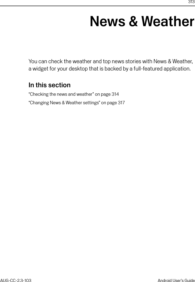 313AUG-CC-2.3-103 Android User’s GuideNews &amp; WeatherYou can check the weather and top news stories with News &amp; Weather, a widget for your desktop that is backed by a full-featured application.In this section“Checking the news and weather” on page 314“Changing News &amp; Weather settings” on page 317