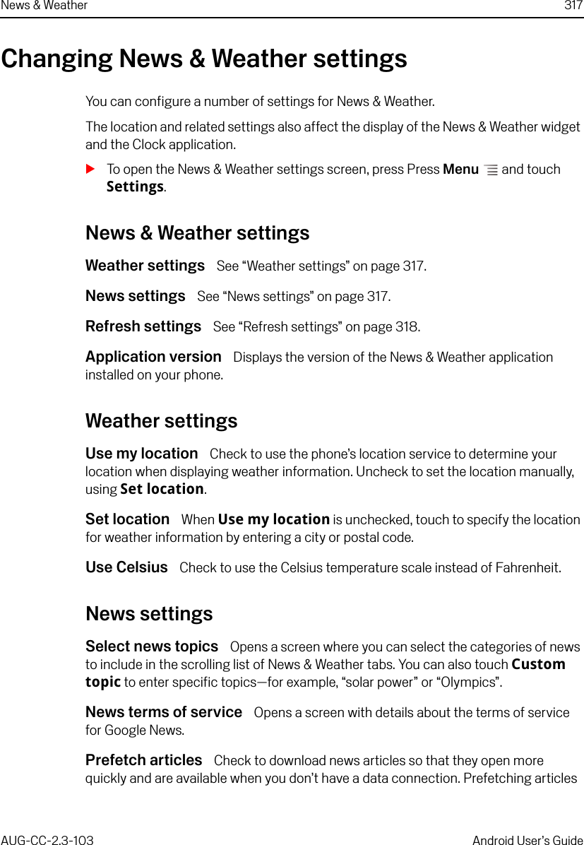 News &amp; Weather 317AUG-CC-2.3-103 Android User’s GuideChanging News &amp; Weather settingsYou can configure a number of settings for News &amp; Weather. The location and related settings also affect the display of the News &amp; Weather widget and the Clock application.STo open the News &amp; Weather settings screen, press Press Menu  and touch Settings.News &amp; Weather settingsWeather settings  See “Weather settings” on page 317.News settings  See “News settings” on page 317.Refresh settings  See “Refresh settings” on page 318.Application version  Displays the version of the News &amp; Weather application installed on your phone.Weather settingsUse my location  Check to use the phone’s location service to determine your location when displaying weather information. Uncheck to set the location manually, using Set location.Set location  When Use my location is unchecked, touch to specify the location for weather information by entering a city or postal code.Use Celsius  Check to use the Celsius temperature scale instead of Fahrenheit.News settingsSelect news topics  Opens a screen where you can select the categories of news to include in the scrolling list of News &amp; Weather tabs. You can also touch Custom topic to enter specific topics—for example, “solar power” or “Olympics”.News terms of service  Opens a screen with details about the terms of service for Google News.Prefetch articles  Check to download news articles so that they open more quickly and are available when you don’t have a data connection. Prefetching articles 