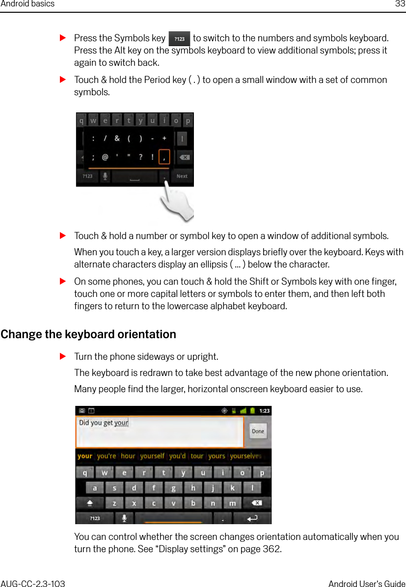 Android basics 33AUG-CC-2.3-103 Android User’s GuideSPress the Symbols key   to switch to the numbers and symbols keyboard. Press the Alt key on the symbols keyboard to view additional symbols; press it again to switch back.STouch &amp; hold the Period key ( . ) to open a small window with a set of common symbols.STouch &amp; hold a number or symbol key to open a window of additional symbols.When you touch a key, a larger version displays briefly over the keyboard. Keys with alternate characters display an ellipsis ( ... ) below the character.SOn some phones, you can touch &amp; hold the Shift or Symbols key with one finger, touch one or more capital letters or symbols to enter them, and then left both fingers to return to the lowercase alphabet keyboard.Change the keyboard orientationSTurn the phone sideways or upright.The keyboard is redrawn to take best advantage of the new phone orientation.Many people find the larger, horizontal onscreen keyboard easier to use.You can control whether the screen changes orientation automatically when you turn the phone. See “Display settings” on page 362.