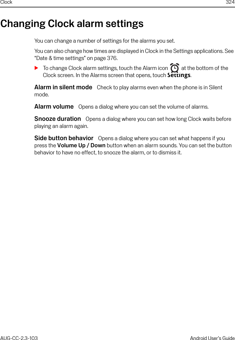 Clock 324AUG-CC-2.3-103 Android User’s GuideChanging Clock alarm settingsYou can change a number of settings for the alarms you set.You can also change how times are displayed in Clock in the Settings applications. See “Date &amp; time settings” on page 376.STo change Clock alarm settings, touch the Alarm icon   at the bottom of the Clock screen. In the Alarms screen that opens, touch Settings.Alarm in silent mode  Check to play alarms even when the phone is in Silent mode.Alarm volume  Opens a dialog where you can set the volume of alarms.Snooze duration  Opens a dialog where you can set how long Clock waits before playing an alarm again.Side button behavior  Opens a dialog where you can set what happens if you press the Volume Up / Down button when an alarm sounds. You can set the button behavior to have no effect, to snooze the alarm, or to dismiss it.